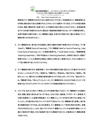 特定非営利活動法人 インフォメーションギャップバスター
〒222-0001 神奈川県横浜市港北区樽町3-7-15-456
E-mail: staff@infogapbuster.org
URL： https://www.infogapbuster.org
関係者とろう・難聴者の双方のために活用されるべきであり、手話通訳はろう・難聴者側のみ
が利用し頼る存在であると誤解されることのないように留意すべきである。アメリカ手話は固有
の文法、規則、構造を持つ言語であり、ただ英語を手話で表わしたものではない。手話通訳者
はアメリカ手話で表現されたものに最も近い英語表現を提供するため、メディア関係者は常に、
記事や映像を公開する前に、ろう・難聴者に直接、引用された発言や言い換えの表現について
確認を取らなければならない。
2. ろう・難聴者を言い表すあらゆる用語は、適切に最新の状態で表現されるべきである。「ろう者
（deaf）」「難聴者（hard of hearing）」「ろう・難聴者（deaf or hard of hearing / dea
f and hard of hearing）」といった用語を使用する。「つんぼ（deaf-mute）」「聴覚障害者
（hearing impaired）」「耳が不自由な人（hearing disabled）」は時代に俗わない用語で
的確ではない。こうした侮辱的な用語は、現実の人物を正しく表現するより、その人の能力につ
いて先入観を作り出してしまうことになる。
3. ろう・難聴者の描き方は、聴者同様に、その人物の個性を正確に捉えることが基本でなければ
ならない。いかなるメディアも、「克服する」「感動する」「勇気ある」「励まされる」「高潔な」「特
別な」といった、憐れむような用語の使用は避けるべきである。また、メディアは、「悩まされてい
る」「犠牲者である」「苦しんでいる」といった、ろう・難聴者を劣ったものとする誤ったイメージを
助長するようなステレオタイプで、かつネガティブな用語は使用するべきではない。
4. メディアは、私たちに代わって発言しようとする善意の個人ではなく、ろう・難聴者からの直接の
反応、情報、意見に焦点を当てるべきである。これまで長く、通訳者、アドボケーター、教育者、そ
の他の支援者といった善意の関係者が、ろう・難聴コミュニティを代弁する形で公に発信してき
た。しかし、その他のあらゆるコミュニティもそうであるように、ろう・難聴者も自ら表現し、彼ら自
身の経験を語るべきである。あらゆる表象は、ろう・難聴者にとって有利な視点を反映し、尊重
されなければならない。つまり、仮にメディアがろう・難聴コミュニティの出来事や事象について、
誰かに取材を行う場合、それが直接的であろうと間接的であろうと、対象者はろう・難聴当事者
であるべきだ。
 