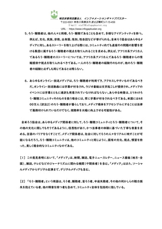特定非営利活動法人 インフォメーションギャップバスター
〒222-0001 神奈川県横浜市港北区樽町3-7-15-456
E-mail: staff@infogapbuster.org
URL： https://www.infogapbuster.org
5. ろう・難聴者は、他の人々と同様、ろう・難聴であることも含めて、多様なアイデンティティを持つ。
例えば、文化、民族、宗教、出身国、性別、性自認などが挙げられる。全米ろう協会はあらゆるメ
ディアに対し、あるストーリーを取り上げる際には、コミュニティ内でも直接その問題の影響を受
ける集団に属するろう・難聴者の視点を取り入れることを求める。例えば、アフリカ系アメリカ人
であるろう・難聴者のストーリーについては、アフリカ系アメリカ人であるろう・難聴者からの情
報提供や視点を取り入れるべきである。一人のろう・難聴者の経験そのものが、他のろう・難聴
者の経験と必ずしも同じであるとは限らない。
6. あらゆるオンライン・放送メディアは、ろう・難聴者が利用でき、アクセスしやすいものであるべき
だ。オンライン・放送動画には字幕が付与され、ラジオ番組は文字起こしが提供され、メディアの
イベントには字幕とともに通訳も用意されていなければならない。あらゆる映像は、とりわけろ
う・難聴コミュニティそのものを扱う場合には、常に字幕が付与されるべきである。米国には48
00万人（訳注２）のろう・難聴者が暮らしており、メディア媒体をアクセシブルにすることは法律
で義務付けられているだけでなく、視聴率を大幅に向上させる可能性がある。
全米ろう協会は、あらゆるメディア関係者に対して、ろう・難聴コミュニティとろう・難聴者について、そ
の他の文化に関してもそうであるように、信憑性があり、かつ当事者の体験に基づいた丁寧な表象を求
める。言語のバリアをなくすことで、メディア関係者は、社会に対してろうの人々をリアルに映すことが可
能になるだろう。ろう・難聴コミュニティは、他のコミュニティと同じように、固有の文化、視点、慣習を持
った、美しく複合的なコミュニティなのである。
［1］ この意見表明において、「メディア」は、新聞、雑誌、電子ニュースレター、ニュース番組（地方・全
国）、雑誌、テレビなどのジャーナリズムに関わる機関（や関係者）を含む。「メディア」はまた、ソーシャ
ルメディアからデジタル記事まで、デジタルメディアも含む。
［2］ 「ろう・難聴者」という用語は、ろう者、難聴者、盲ろう者、中途失聴者、その他の何かしらの聴力損
失を抱えている者、他の障害を持つ者も含めて、コミュニティ全体を包括的に指している。
 
