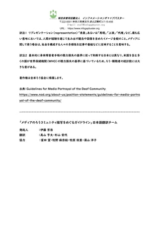 特定非営利活動法人 インフォメーションギャップバスター
〒222-0001 神奈川県横浜市港北区樽町3-7-15-456
E-mail: staff@infogapbuster.org
URL： https://www.infogapbuster.org
訳注1 リプレゼンテーション（representation）「表象」あるいは「再現」「上演」「代理」など。最も広
い意味においては、人間が経験を通じて生み出す観念や図像を含めたイメージ全般のこと。メディアに
関して使う場合は、社会を構成する人々の多様性を記事や番組などに反映することを意味する。
訳注2 基本的に身体障害者手帳の聴力損失の基準に従って判断する日本とは異なり、米国を含む多
くの国が世界保健機関（WHO）の聴力損失の基準に基づいているため、ろう・難聴者の統計数には大
きな差がある。
著作権は全米ろう協会に帰属します。
出典：Guidelines for Media Portrayal of the Deaf Community
https://www.nad.org/about-us/position-statements/guidelines-for-media-portra
yal-of-the-deaf-community/
—-------------------------------------------------—-----------------------
「メディアのろうコミュニティ描写をめぐるガイドライン」日本語翻訳チーム
発起人 ：伊藤 芳浩
翻訳 ：高山 亨太・杉山 安代
協力 ：富田 望・牧野 麻奈絵・牧原 依里・湯山 洋子
 