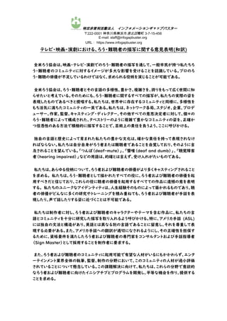 特定非営利活動法人 インフォメーションギャップバスター
〒222-0001 神奈川県横浜市港北区樽町 3-7-15-456
E-mail: staff@infogapbuster.org
URL： https://www.infogapbuster.org
テレビ・映画・演劇における、ろう・難聴者の描写に関する意見表明(和訳)
全米ろう協会は、映画・テレビ・演劇でのろう・難聴者の描写を通して、一般市民が持つ私たちろ
う・難聴者のコミュニティに対するイメージが多大な影響を受けることを認識している。プロのろ
う・難聴の俳優が不足しているわけではなく、求められる役柄を演じることが可能である。
全米ろう協会は、ろう・難聴者とその言語の多様性、豊かさ、複雑さを、誇りをもって広く世間に知
らせたいと考えている。そのためにも、ろう・難聴者に関するすべての描写が、私たちの実際の姿を
表現したものであるべきと提唱する。私たちは、世界中に存在するコミュニティと同様に、多様性を
もち活気に満ちたコミュニティの一員である。私たちは、ネットワーク各局、スタジオ、企業、プロデ
ューサー、作家、監督、キャスティング・ディレクター、その他すべての意思決定者に対して、個々の
ろう・難聴者によって構成された、タペストリーのように複雑で豊かなコミュニティの姿を、正確か
つ信憑性のある方法で積極的に描写することで、芸術上の責任を負うよう、ここに呼びかける。
独自の言語と歴史によって育まれた私たちの豊かな文化は、確かな責任を持って表現されなけ
ればならない。私たちは自分自身がろう者または難聴者であることを自覚しており、そのように言
及されることを望んでいる。「つんぼ（deaf-mute）」、「聾唖（deaf and dumb）」、「聴覚障害
者（hearing impaired）」などの用語は、的確とは言えず、受け入れがたいものである。
私たちは、あらゆる役柄について、ろう者および難聴者の俳優がより多くキャスティングされること
を求める。 私たちは、ろう・難聴者として描かれたすべての役に、ろう者および難聴者の俳優を起
用すべきだと信じており、これらの役に聴者の俳優を起用するすべてての作品に遺憾の意を表明
する。 私たちのユニークなアイデンティティは、人生経験そのものによって築かれるものであり、聴
者の俳優がどんなに多くの研究やトレーニングを積み重ねても、ろう者および難聴者が手話を表
現したり、声で話したりする姿に近づくことは不可能である。
私たちは制作者に対し、ろう者および難聴者のキャラクターやテーマを含む作品に、私たちの言
語とコミュニティを十分に研究した描写を取り入れるよう呼びかける。特に、アメリカ手話 (ASL)
には独自の文法と構造があり、英語とは異なる別の言語であることに留意し、それを尊重して表
現する必要がある。また、アメリカ手話への翻訳が適切になされるようにし、その正確性を担保す
るために、資格要件を満たしたろう者および難聴者の専門家をコンサルタントおよび手話指導者
（Sign Master）として採用することを制作者に要求する。
また、ろう者および難聴者のコミュニティに起用可能で有望な人材がいるにもかかわらず、エンタ
ーテインメント業界全体の執筆、監督、制作の分野において、このコミュニティの人材が過小評価
されていることについて懸念している。この課題解決に向けて、私たちは、これらの分野で意欲的
なろう者および難聴者に向けたイニシアチブとプログラムを開発し、平等な機会を作り、提供する
ことを求める。
 