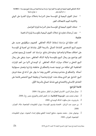 ‫الذكاء‬
‫العاطفي‬
‫ى‬‫للقو‬
‫البيعية‬
‫في‬
‫املؤسسة‬
‫الجزائرية‬
-
‫اسة‬‫ر‬‫د‬
‫ميدانية‬
‫لعينة‬
‫من‬
‫رجال‬
‫البي‬
‫بمؤسسة‬
ALABILI—
‫د‬
.
‫ام‬
‫الرتم‬
‫سحر‬
‫د‬
.
‫عواج‬
‫سامية‬
276 ‫لل‬ ‫ا‬ ‫اللشرية‬ ‫املوارد‬ ‫تنمية‬ ‫في‬ ‫البح‬ ‫وحدو‬ ‫مجلة‬
‫د‬
10
‫العدد‬
01
‫ماي‬
2019
-
‫بام‬ ‫اسة‬‫ر‬‫الد‬ ‫محل‬ ‫املسؤسسة‬ ‫في‬ ‫البيعية‬ ‫القو‬ ‫تمتاز‬
‫الوعي‬ ‫على‬ ‫القدرو‬ ‫مهارو‬ ‫تالك‬
.‫الغير‬ ‫النفعاالت‬ ‫الليد‬ ‫واالنتباه‬
-
.‫التواصل‬ ‫ملهارو‬ ‫اسة‬‫ر‬‫الد‬ ‫محل‬ ‫املسؤسسة‬ ‫في‬‫البيعية‬ ‫القو‬ ‫تمتلك‬
-
.‫الدافعية‬ ‫ملهارو‬ ‫باملسؤسسة‬ ‫البيعية‬ ‫القو‬‫امتالك‬‫في‬‫تفاوت‬ ‫هناك‬ ‫أن‬ ‫نجد‬
:‫خاتمة‬
‫ي‬ ‫سيكولو‬ ‫مفهوق‬ ‫في‬ ‫العا‬ ‫الذااء‬ ‫إسقا‬ ‫استنا‬‫ر‬‫د‬ ‫في‬ ‫حاولنا‬ ‫لقد‬
‫على‬ ‫جديد‬
‫ات‬ ‫نشا‬ ‫ي‬ ‫الشخ‬ ‫البيع‬ ‫مفهوق‬
‫ل‬ ‫ونشا‬ ‫األولى‬ ‫بالدرجة‬ ‫صالي‬
‫ي‬
‫املسؤسسة‬ ‫في‬ ‫أهمية‬
‫تجانس‬ ‫وجود‬ ‫إلى‬ ‫أفضت‬ ‫قد‬ ‫استنا‬‫ر‬‫د‬ ‫د‬،‫نتا‬ ‫فان‬ ‫وعليه‬ ‫وأهدافها‬ ‫ها‬ ‫مجاال‬ ‫اختال‬ ‫على‬
‫و‬ ‫باملسؤسسة‬ ‫البيع‬ ‫رجال‬ ‫بين‬ ‫وواضح‬ ‫بير‬
‫ف‬
‫رجال‬ ‫على‬ ‫ينبىي‬ ‫حي‬، ‫في‬ ‫العا‬ ‫الذااء‬ ‫لية‬
‫التحلي‬ ‫البيع‬
‫امتالك‬ ‫و‬
‫ات‬‫ر‬‫املها‬ ‫أهم‬ ‫من‬ ‫ألنها‬ ‫الوجداني‬ ‫أو‬ ‫في‬ ‫العا‬ ‫الذااء‬ ‫ات‬‫ر‬‫مها‬
‫تمؤن‬ ‫التي‬ ‫فية‬ ‫العا‬
‫ه‬
‫مسسؤولية‬ ‫وتحمل‬ ‫ها‬‫ويدار‬ ‫فته‬ ‫عا‬ ‫في‬ ‫والتحؤم‬ ‫نفسه‬ ‫توجيه‬ ‫من‬
‫فرجل‬ ‫عمله‬ ‫في‬ ‫ه‬،‫أدا‬ ‫على‬ ‫يسؤثر‬ ‫ما‬ ‫وهذا‬ ‫اآلخرين‬ ‫ومشاعر‬ ‫مشاعره‬ ‫في‬ ‫والتحؤم‬ ‫أعماله‬
‫امل‬ ‫هذه‬ ‫يمتلك‬ ‫الذي‬ ‫هو‬ ‫الناجح‬ ‫البيع‬
‫على‬ ‫مة‬،‫قا‬ ‫الشخص‬ ‫البيع‬ ‫وظيفة‬ ‫أن‬ ‫وخاصة‬ ‫هارو‬
.‫األولى‬ ‫بالدرجة‬ ‫اتصالي‬ ‫نشا‬ ‫ي‬ ‫ف‬‫واالجتماعي‬ ‫نساني‬ ‫ا‬‫التفاعل‬
‫املراج‬ ‫قائمة‬
:
1
.
،‫دمشق‬، ‫الفؤر‬ ‫دار‬،‫الفعال‬ ‫االنسان‬:‫الدين‬ ‫جمال‬ ‫جمال‬
1
،
2004
.
2
.
، ‫منير‬ ‫محمد‬ ‫للاب‬
‫اإلعالمية‬ ‫املوسوعة‬
‫ج‬،‫مصر‬،‫والتوزيع‬‫للنشر‬ ‫الفجر‬‫دار‬،
2
،
2006
.
3
.
‫ب‬
:‫سكوت‬‫جان‬ ،‫روهرت‬ ‫اق‬
،‫الوجداني‬ ‫الذااء‬
2000
.
4
.
،‫اللامعية‬ ‫املطبوعات‬ ‫ديوان‬ ،‫املسؤسسة‬ ‫وعسيير‬ ‫اقتصاد‬ ، ‫الرزاق‬ ‫عبد‬ ‫حبيس‬ ‫بن‬
4
،‫ر‬،‫ا‬‫ز‬‫الل‬ ،
2006
.
5
.
‫مناها‬ ،‫محمود‬ ‫محمد‬ ، ‫عمار‬ ‫بوحوش‬
‫البح‬
‫ي‬ ‫العل‬
‫املطبوعات‬ ‫ديوان‬ ، ‫البحو‬ ‫إعداد‬ ‫ق‬‫ر‬ ‫و‬
،‫ر‬،‫ا‬‫ز‬‫الل‬ ،‫اللامعية‬
1995
.
 