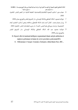 ‫الذكاء‬
‫العاطفي‬
‫ى‬‫للقو‬
‫البيعية‬
‫في‬
‫املؤسسة‬
‫الجزائرية‬
-
‫اسة‬‫ر‬‫د‬
‫ميدانية‬
‫لعينة‬
‫من‬
‫رجال‬
‫البي‬
‫بمؤسسة‬
ALABILI—
‫د‬
.
‫ام‬
‫الرتم‬
‫سحر‬
‫د‬
.
‫عواج‬
‫سامية‬
277 ‫لل‬ ‫ا‬ ‫اللشرية‬ ‫املوارد‬ ‫تنمية‬ ‫في‬ ‫البح‬ ‫وحدو‬ ‫مجلة‬
‫د‬
10
‫العدد‬
01
‫ماي‬
2019
6
.
‫للاب‬
،‫منير‬
،‫القاهرو‬ ،‫للنشر‬ ‫الفجر‬ ‫دار‬ ،‫الثانية‬ ‫الطبعة‬ ،‫واالجتماعية‬ ‫عالمية‬ ‫ا‬ ‫البحو‬ ‫أساليس‬
2003
.
7
.
‫ال‬ ‫دار‬، ‫الوجداني‬ ‫والذااء‬‫في‬ ‫العا‬ ‫الذااء‬ ،‫محمود‬ ‫خوالدو‬
،‫عمان‬،‫والتوزيع‬‫للنشر‬ ‫شروق‬
2004
.
8
.
‫أبعاد‬ ‫و‬ ‫التعلم‬ ‫أساليس‬ ‫ببعخ‬ ‫عالقته‬ ‫و‬ ‫نفعالي‬ ‫ا‬ ‫الذااء‬ :‫إماق‬ ‫أحمد‬ ‫مال‬ ، ‫محمد‬ ‫عصاق‬ ‫زيدان‬
‫العدد‬،‫النفس‬‫علم‬ ‫في‬ ‫عرهية‬ ‫اسات‬‫ر‬‫د‬ ،‫الشخصية‬
1
،‫القاهرو‬ ،‫النشر‬ ‫و‬‫للطباعة‬ ‫غريس‬ ‫دار‬،
2003
.
9
.
‫الوجدان‬ ‫والذااء‬ ‫في‬ ‫العا‬ ‫الذااء‬ : ‫عبد‬ ‫محمود‬ ‫خوالدو‬
‫للنشر‬ ‫الشروق‬ ‫دار‬، ‫ي‬
،‫عمان‬،‫والتوزيع‬
2004
.
10. Rayan.b ;effect of emotional intelligence organizational climate and job satifsfaction of
employees performance in batam city service procedures; professional;2014.
11. R-Brenneman et Sosepari : Economie, d’entreprise, edition Dunod, Paris, 2001 ,.
 