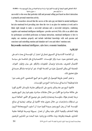 ‫الذكاء‬
‫العاطفي‬
‫ى‬‫للقو‬
‫البيعية‬
‫في‬
‫املؤسسة‬
‫الجزائرية‬
-
‫اسة‬‫ر‬‫د‬
‫ميدانية‬
‫لعينة‬
‫من‬
‫رجال‬
‫البي‬
‫بمؤسسة‬
ALABILI—
‫د‬
.
‫ام‬
‫الرتم‬
‫سحر‬
‫د‬
.
‫عواج‬
‫سامية‬
265 ‫لل‬ ‫ا‬ ‫اللشرية‬ ‫املوارد‬ ‫تنمية‬ ‫في‬ ‫البح‬ ‫وحدو‬ ‫مجلة‬
‫د‬
10
‫العدد‬
01
‫ماي‬
2019
successful is who owns that particular skill and personal selling post based on direct interaction
is primarily personal connection activity.
The researchers stressed that the success of the sales guy not linked to mental intelligence
but also emotional level prevailing since then the view is no place for emotions at work and to
think right enough to make a successful salesman and a successful enterprise, combining
cognitive and emotional intelligence intelligence provides survived. Pick a life as an added value
for performance accredited professions on human interaction, emotional intelligence is how to
employ our emotions properly and include individual knowledge with such passion and
conscience and controlling emotion and stimulate one's own and others’ emotions note.
Keywords: emotional intelligence, sales force, economic foundation.
:‫اإلشكالية‬
‫إن‬
‫القاعدو‬
‫األساسية‬
‫في‬
‫التسويق‬
‫تتمثل‬
‫في‬
‫اعتبار‬
‫أن‬
‫املسؤسسة‬
‫في‬
‫بح‬
‫م‬،‫دا‬
‫على‬
‫ى‬ ‫رة‬
‫ز‬ ‫تر‬ ‫حي‬ ،‫معها‬ ‫املتعاملين‬
‫على‬ ‫املنافسة‬ ‫ظل‬ ‫في‬ ‫االقتصادية‬ ‫املسؤسسات‬
‫سياسة‬
‫ت‬ ‫ا‬
‫صال‬
‫للتعري‬
‫ها‬ ‫بخدما‬
‫وييصال‬
‫على‬ ‫ي‬ ‫والتر‬ ‫املعلومات‬
‫بيان‬
‫ويظهار‬
‫د‬،‫الفوا‬
‫حتملة‬ ‫ا‬
‫التي‬
‫يمؤن‬
‫ل‬‫الحصو‬
‫عليها‬
‫من‬
‫الخدمة‬
،‫املسؤداو‬
‫غير‬
‫أنها‬
‫مشاال‬ ‫تواجه‬
‫عديدو‬
‫في‬
‫ق‬‫ر‬
‫تحقيق‬
‫للك‬
.
‫و‬
‫ععتبر‬
‫أفضل‬
‫ريقة‬
‫ل‬‫للوصو‬
‫إلى‬
‫املعني‬
‫به‬
‫هو‬
‫البيع‬
،‫ي‬ ‫الشخ‬
‫الذي‬
‫يلعس‬
‫دورا‬
‫هاما‬
‫أساسي‬‫ووظيفة‬
‫ة‬
‫في‬
‫سياسة‬
‫هذا‬
‫النوع‬
‫من‬
.‫املسؤسسات‬
‫فالقوو‬
‫البيع‬
‫دور‬
‫هاق‬
‫وتأثير‬
‫واضح‬
‫على‬
‫املستهلؤين‬
‫مقارنة‬
‫ل‬،‫بالوسا‬
‫األخر‬
‫اونها‬
‫على‬
‫عالقة‬
‫مع‬ ‫مباشرو‬
‫اد‬‫ر‬‫األف‬
‫من‬
‫خالل‬
‫مقابالت‬
،‫مباشرو‬
‫يقوق‬
‫فيها‬
‫رجل‬
‫البيع‬
‫بتقييم‬
‫درجة‬
‫إهتماق‬
‫هسؤالء‬
‫ها‬ ‫ومنتجا‬ ‫باملسؤسسة‬
‫والعمل‬
‫على‬
‫توضي‬
‫ال‬
‫األمور‬
‫ال‬
‫عالقة‬
‫لديهم‬
‫من‬
‫عساؤالت‬
‫اضات‬‫ر‬‫واعت‬
‫من‬
‫خالل‬
‫هاته‬ ‫تحويل‬
‫األخيرو‬
‫إلى‬
‫مواق‬
‫إيجابية‬
‫في‬
‫صالح‬
‫املسؤسسة‬
.
‫ما‬
‫أن‬
‫رجل‬
‫البيع‬
‫يتمي‬
‫بمرونة‬
‫بيرو‬
‫حي‬
‫أسلوب‬ ‫أن‬
‫البيع‬
‫ومعاملة‬
‫ن‬‫الزهو‬
‫ولغة‬
‫س‬ ‫التخا‬
‫يفية‬ ‫و‬
‫التأثير‬
‫عليه‬
‫يمؤن‬
‫أن‬
‫ععدل‬
‫بسهولة‬
‫سرعة‬‫و‬
‫عقلية‬ ‫ملوافقة‬
،‫ي‬‫املشتر‬
‫بيعته‬
‫وظروفه‬
.
‫وهناء‬
‫عالقات‬
‫مع‬
،‫ها‬ ،‫زها‬
‫عليه‬
‫البح‬
‫عن‬
‫املشترين‬
‫املرتقبين‬
 