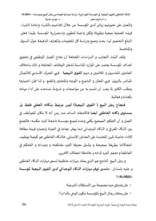 ‫الذكاء‬
‫العاطفي‬
‫ى‬‫للقو‬
‫البيعية‬
‫في‬
‫املؤسسة‬
‫الجزائرية‬
-
‫اسة‬‫ر‬‫د‬
‫ميدانية‬
‫لعينة‬
‫من‬
‫رجال‬
‫البي‬
‫بمؤسسة‬
ALABILI—
‫د‬
.
‫ام‬
‫الرتم‬
‫سحر‬
‫د‬
.
‫عواج‬
‫سامية‬
266 ‫لل‬ ‫ا‬ ‫اللشرية‬ ‫املوارد‬ ‫تنمية‬ ‫في‬ ‫البح‬ ‫وحدو‬ ‫مجلة‬
‫د‬
10
‫العدد‬
01
‫ماي‬
2019
‫والعمل‬
‫على‬
‫تحويلهم‬
‫ن‬،‫زها‬
‫لد‬
‫املسؤسسة‬
‫من‬
‫إقناعهم‬ ‫خالل‬
‫اء‬‫ر‬‫بالش‬
‫ويعادو‬
‫اء‬‫ر‬‫الش‬
.
‫فهذه‬
‫العملية‬
‫صعبة‬
‫ويلة‬ ‫و‬
‫ولؤن‬
‫واجبة‬
‫لتطوير‬
‫ارية‬‫ر‬‫واستم‬
‫املسؤسسة‬
.
‫ولهذا‬
‫فعلى‬
‫ع‬ ‫البا‬
‫التحضير‬
،‫لها‬
‫بح‬
‫وجمع‬
‫اسة‬‫ر‬‫ود‬
‫ال‬
‫ا‬
‫ملعلومات‬
‫واملعار‬
‫الدقيقة‬
‫ل‬‫حو‬
‫ق‬‫السو‬
‫واملنافسة‬
.
‫تحقيق‬ ‫في‬ ‫الوظيفي‬ ‫اللهاز‬ ‫نجاغ‬ ‫أن‬ ‫ختلفة‬ ‫ا‬ ‫اسات‬‫ر‬‫الد‬ ‫و‬ ‫التجارب‬ ‫أثبتت‬ ‫ولقد‬
‫للك‬ ‫و‬ ‫ختلفة‬ ‫ا‬ ،‫الوظا‬ ‫لشغل‬ ‫املناسبة‬ ‫املوارد‬ ‫على‬ ‫يعتمد‬ ‫املسؤسسة‬ ‫أهدا‬
‫باختال‬
‫هم‬ ‫م‬ ‫و‬ ‫مين‬،‫املال‬ ‫و‬ ‫املناسبين‬ ‫العاملين‬
‫البيعية‬ ‫ى‬‫القو‬
‫ا‬ ‫ي‬ ‫ف‬
‫ي‬ ‫األسا‬ ‫حرك‬
‫صال‬‫لالت‬
‫فإن‬ ‫لذا‬ ‫و‬ ‫واملقنع‬ ‫واملتحاور‬ ‫املوجه‬ ‫و‬ ‫ح‬ ‫النا‬ ‫و‬ ‫حلل‬ ‫ا‬ ‫ي‬ ‫ف‬ ‫ن‬‫بالزهو‬ ‫املباشر‬
‫اختيارها‬
‫مهامه‬ ‫فداء‬ ‫على‬ ‫عساعده‬ ‫شرو‬ ‫و‬ ‫مواصفات‬ ‫من‬ ‫به‬ ‫تتسم‬ ‫أن‬ ‫يجس‬ ‫ملا‬ ‫الؤثير‬ ‫يتطلس‬
.‫فعالية‬‫و‬ ‫بؤفاءو‬
‫ب‬ ‫فقط‬ ‫العقلي‬ ‫بذكائه‬ ‫مرتبط‬ ‫ليس‬ )‫البيعية‬ ‫ى‬‫القو‬ ( ‫البي‬ ‫رجل‬ ‫فنجاح‬
‫ل‬
‫ذكا‬ ‫ى‬‫بمستو‬
‫ئ‬
‫أيضا‬ ‫العاطفي‬ ‫ه‬
‫فاالعتقاد‬
‫زمن‬ ‫مند‬ ‫د‬،‫السا‬
‫أ‬
‫في‬ ‫للعوا‬ ‫مكان‬ ‫ال‬ ‫نه‬
‫ناجحة‬ ‫مسؤسسة‬ ‫لصنع‬ ‫وحده‬ ‫يؤفي‬ ‫الصحي‬ ‫التفؤير‬ ‫أن‬ ‫و‬ ‫العمل‬
‫أ‬
‫فاللمع‬ ،‫عؤسه‬ ‫ثلت‬
‫مظافة‬ ‫قيمة‬ ‫بإعتباره‬ ‫الحياو‬ ‫في‬ ‫نجاحا‬ ‫يوفر‬ ‫إنما‬ ‫الوجداني‬ ‫الذااء‬ ‫و‬ ‫املعرفي‬ ‫الذااء‬ ‫بين‬
‫املعتمدو‬ ‫املهن‬ ‫خاصة‬ ‫لآلداء‬
‫توظي‬ ‫يفية‬ ‫هو‬ ‫في‬ ‫العا‬ ‫فالذااء‬ ،‫نساني‬ ‫ا‬ ‫التفاعل‬ ‫على‬
‫انفعاالتنا‬
‫في‬ ‫التحؤم‬ ‫و‬ ‫وجدانه‬ ‫و‬ ‫فته‬ ‫بعا‬ ‫الفرد‬ ‫معرفة‬ ‫يشمل‬ ‫و‬ ‫حيحة‬ ‫بطريقة‬
‫مالحظة‬‫و‬‫لذاته‬ ‫الفرد‬ ‫تحفي‬‫و‬ ‫فة‬ ‫العا‬
‫انفعاالت‬
.‫اآلخرين‬
‫في‬ ‫العا‬ ‫الذااء‬ ‫ات‬‫ر‬‫مها‬ ‫ى‬ ‫عس‬ ‫فية‬ ‫عا‬ ‫ات‬‫ر‬‫مها‬ ‫يملك‬ ‫الذي‬ ‫هو‬ ‫الناجح‬ ‫البيع‬ ‫رجل‬ ‫و‬
: ‫نتساءل‬ ‫عليه‬ ‫و‬
‫ملؤسسة‬ ‫البيعية‬ ‫ى‬‫القو‬ ‫لدى‬ ‫الوجداني‬ ‫الذكاء‬ ‫مهارات‬‫توفر‬ ‫مامدى‬
ALABILI-
-
-
‫هل‬
:‫الفرعية‬ ‫التساؤالت‬ ‫من‬ ‫مجموعة‬‫ها‬ ‫م‬ ‫وتنلثق‬
-
‫هل‬
‫بالذات؟‬ ‫الوعي‬‫ن‬‫مكو‬ ‫باملسؤسسة‬ ‫البيع‬ ‫رجال‬‫يمتلك‬
 