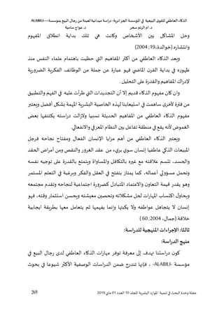 ‫الذكاء‬
‫العاطفي‬
‫ى‬‫للقو‬
‫البيعية‬
‫في‬
‫املؤسسة‬
‫الجزائرية‬
-
‫اسة‬‫ر‬‫د‬
‫ميدانية‬
‫لعينة‬
‫من‬
‫رجال‬
‫البي‬
‫بمؤسسة‬
ALABILI—
‫د‬
.
‫ام‬
‫الرتم‬
‫سحر‬
‫د‬
.
‫عواج‬
‫سامية‬
269 ‫لل‬ ‫ا‬ ‫اللشرية‬ ‫املوارد‬ ‫تنمية‬ ‫في‬ ‫البح‬ ‫وحدو‬ ‫مجلة‬
‫د‬
10
‫العدد‬
01
‫ماي‬
2019
‫املفهوق‬ ‫انطالق‬ ‫بداية‬ ‫تلك‬ ‫هي‬ ‫واانت‬ ‫األشخاص‬ ‫بين‬ ‫املشاال‬ ‫وحل‬
‫وانتشاره‬
،‫(خوالدو‬.
19
2004 ;
)
‫ال‬ ‫املفاهيم‬ ‫ثر‬ ‫أ‬ ‫من‬ ‫في‬ ‫العا‬ ‫الذااء‬ ‫ويعد‬
‫ح‬ ‫تي‬
‫ظ‬
‫منذ‬ ‫النفس‬ ‫علماء‬ ‫باهتماق‬ ‫يت‬
‫الضرورية‬ ‫الفؤرية‬ ،‫الوظا‬ ‫من‬ ‫جملة‬ ‫عن‬ ‫عبارو‬ ‫فهو‬ ‫ي‬ ‫املاة‬ ‫ن‬‫القر‬ ‫بداية‬ ‫في‬ ‫ظهوره‬
.‫التحليل‬ ‫على‬‫والقدرو‬ ‫املفاهيم‬ ‫اك‬‫ر‬‫د‬
‫والتطبيق‬ ‫الفهم‬ ‫في‬ ‫عليه‬ ‫أت‬‫ر‬ ‫التي‬ ‫التجديدات‬ ‫أن‬ ‫إال‬ ‫قديم‬ ‫الذااء‬ ‫مفهوق‬ ‫اان‬ ‫وان‬
‫له‬ ‫استيعابنا‬ ‫في‬ ‫ساهمت‬ ‫ألخر‬ ‫فترو‬ ‫من‬
‫ويعتبر‬ ‫أفضل‬ ‫بشكل‬ ‫املهمة‬ ‫اللشرية‬ ‫الخاصية‬ ‫ذه‬
‫بعخ‬ ‫يؤتنفها‬ ‫استه‬‫ر‬‫د‬ ‫الت‬‫ز‬‫وال‬ ‫نسليا‬ ‫الحديثة‬ ‫املفاهيم‬ ‫من‬ ‫في‬ ‫العا‬ ‫الذااء‬ ‫مفهوق‬
.‫واالنفعالي‬‫املعرفي‬‫النظاق‬‫بين‬‫تفاعل‬ ‫منطقة‬ ‫في‬‫يقع‬ ‫ألنه‬ ‫الغمو‬
‫نجاحه‬ ‫ومفتاغ‬ ‫الفعال‬ ‫نسان‬ ‫ا‬ ‫ايا‬‫ز‬‫م‬ ‫أهم‬ ‫من‬ ‫في‬ ‫العا‬ ‫الذااء‬ ‫ويعتبر‬
‫فرجل‬
‫املبيعات‬
‫الحقد‬ ‫ا‬‫ر‬‫أم‬ ‫ومن‬ ‫والنقص‬ ‫الغرور‬ ‫عقد‬ ‫من‬ ‫ء‬‫ي‬‫بر‬ ‫ي‬‫سو‬ ‫إنسان‬ ‫فيا‬ ‫عا‬ ‫الذاي‬
‫والحسد‬
،
‫نفسه‬ ‫توجيه‬ ‫على‬ ‫بالقدرو‬ ‫ويتمتع‬ ‫واملساواو‬ ‫بالتكافل‬ ‫غيره‬ ‫مع‬ ‫عالقته‬ ‫تتسم‬
‫أعماله‬ ‫مسسؤولي‬ ‫وتحمل‬
،
‫املستمر‬ ‫التعلم‬ ‫في‬ ‫وهرغبة‬ ‫والفؤر‬ ‫العقل‬ ‫في‬ ‫بتفت‬ ‫يمتاز‬ ‫ما‬
‫امل‬ ‫واالعتماد‬ ‫ن‬‫التعاو‬ ‫قيمة‬ ‫يقدر‬ ‫وهو‬
‫مجتمعه‬ ‫وتقدق‬ ‫لنجاحه‬ ‫اجتماعية‬ ‫ضرورو‬ ‫تبادل‬
‫وقته‬ ‫استثمار‬ ‫ويحسن‬ ‫معيشته‬ ‫وتحصين‬ ‫مشؤالته‬ ‫لحل‬ ‫ات‬‫ر‬‫املها‬ ‫تساب‬ ‫ا‬ ‫ل‬‫ويحاو‬
،
‫فهو‬
‫ايجابية‬ ‫بطريقة‬ ‫معها‬ ‫يتعامل‬ ‫ثم‬ ‫يفهمها‬ ‫وينما‬ ‫يؤبتها‬ ‫وال‬ ‫فه‬ ‫عوا‬ ‫يتجاهل‬ ‫ال‬ ‫إنسان‬
‫خالقة‬
،‫(جمال‬.
;2004
60
)
:‫اسة‬‫ر‬‫للد‬‫املنهجية‬‫اإلجراءات‬ :‫ثالثا‬
‫منه‬
:‫اسة‬‫ر‬‫الد‬ ‫ج‬
‫في‬ ‫البيع‬ ‫رجال‬ ‫لد‬ ‫في‬ ‫العا‬ ‫الذااء‬ ‫ات‬‫ر‬‫مها‬ ‫توفر‬ ‫معرفة‬ ‫إلى‬ ‫هد‬ ‫استنا‬‫ر‬‫د‬ ‫ن‬‫او‬
‫مسؤسسة‬
ALABILI-
-
‫بحو‬ ‫في‬ ‫شيوعا‬ ‫ثر‬ ‫األ‬ ‫الوصفية‬ ‫اسات‬‫ر‬‫الد‬ ‫ضمن‬ ‫تندرج‬ ‫فإنها‬ ،
 