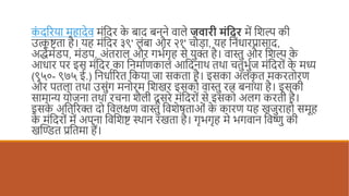 क
ं दरिया महादेव मंददि क
े बाद बनने वाले जवारी मंदिर में दिल्प की
उत्क
ृ ष्टता है। यह मंददि ३९' लंबा औि २१' चौडा, यह दनंधािप्रासाद,
अर्द्धमंडप, मंडप, अंतिाल औि गर्धगृह से युक्त है। वास्तु औि दिल्प क
े
आधाि पि इस मंददि का दनमाधणकाल आददनाथ तथा चतुर्ुधज मंददि ं क
े मध्य
(९५०- ९७५ ई.) दनधाधरित दकया जा सकता है। इसका अलंक
ृ त मकित िण
औि पतला तथा उसुंग मन िम दिखि इसक वास्तु ित्न बनाया है। इसकी
सामान्य य जना तथा िचना िैली दू सिे मंददि ं से इसक अलग किती है।
इसक
े अदतरिक्त द दवलक्षण वास्तु दविेषताओं क
े कािण यह खजुिाह समूह
क
े मंददि ं में अपना दवदिष्ट स्थान िखता है। गृर्गृह मे र्गवान दवष्णु की
खण्डित प्रदतमा हैं।
 