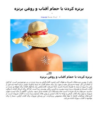 ‫برنزه‬ ‫روغن‬ ‫و‬ ‫آفتاب‬ ‫حمام‬ ‫با‬ ‫کردن‬ ‫برنزه‬

‫تیر‬
13
,
3041

‫ارسال‬
‫توسط‬
‫جوشونده‬
20
‫تیر‬
‫برنزه‬
‫کردن‬
‫با‬
‫حمام‬
‫آفتاب‬
‫و‬
‫روغن‬
‫برنزه‬
‫مزیت‬ ‫بهترین‬ ‫از‬ ‫یکی‬
‫آفتاب‬ ‫فرصت‬ ،‫گرم‬ ‫هوای‬ ‫و‬ ‫تابستان‬ ‫های‬
‫برنزه‬ ‫و‬ ‫گرفتن‬
‫قبل‬ ‫اما‬ ،‫است‬ ‫نورخورشید‬ ‫زیر‬ ‫در‬ ‫شدن‬
‫مفید‬ ‫وسایل‬ ‫به‬ ‫توجه‬ ،‫کار‬ ‫این‬ ‫انجام‬ ‫از‬
‫از‬ ‫قبل‬ ‫باید‬ ‫آنچه‬ ‫درباره‬ ‫خوبی‬ ‫یادآوری‬ ‫شما‬ ‫به‬ ‫آفتاب‬ ‫حمام‬ ‫برای‬ ‫نیاز‬ ‫مورد‬ ‫و‬
‫به‬ ‫منزل‬ ‫از‬ ‫بیرون‬ ‫به‬ ‫رفتن‬
‫می‬ ‫ارائه‬ ،‫باشید‬ ‫داشته‬ ‫همراه‬
‫آفتاب‬ .‫کند‬
‫فوق‬ ‫راه‬ ‫یک‬ ‫گرفتن‬
‫غوطه‬ ‫برای‬ ‫العاده‬
‫د‬ ‫شدن‬ ‫ور‬
‫ر‬
‫برنزه‬ ‫همزمان‬ ‫و‬ ‫تابستان‬ ‫آفتاب‬
‫ا‬ ‫اما‬ .‫است‬ ‫زیبا‬ ‫پوستی‬ ‫رنگی‬ ‫داشتن‬ ‫و‬ ‫پوست‬ ‫شدن‬
‫این‬ ‫برای‬ ‫گر‬
‫مراقب‬ ‫یا‬ ‫آماده‬ ‫کار‬
‫می‬ ،‫نباشید‬
‫آسیب‬ ‫با‬ ‫تجربه‬ ‫یک‬ ‫به‬ ‫تواند‬
‫موارد‬ ‫لیست‬ ‫چک‬ ‫از‬ ‫آگاهی‬ ،‫بنابراین‬ .‫شود‬ ‫تبدیل‬ ‫دهنده‬ ‫آزار‬ ‫مشکالت‬ ‫و‬ ‫ها‬
‫روش‬ ‫و‬ ‫ایمنی‬ ‫نکات‬ ‫به‬ ‫توجه‬ ‫و‬ ‫گرفتن‬ ‫آفتاب‬ ‫برای‬ ‫مهم‬ ‫و‬ ‫ضروری‬
‫ضروری‬ ‫آفتاب‬ ‫با‬ ‫شدن‬ ‫برنزه‬ ‫صحیح‬ ‫های‬
‫از‬ .‫است‬
‫کرم‬
‫گرف‬ ‫ضدآفتاب‬ ‫های‬
‫حوله‬ ‫تا‬ ‫ته‬
‫برنزه‬ ‫مخصوص‬ ‫های‬
‫برای‬ ‫را‬ ‫شما‬ ،‫گرفتن‬ ‫آفتاب‬ ‫برای‬ ‫ضروری‬ ‫وسایل‬ ‫این‬ ،‫کردن‬
‫می‬ ‫آماده‬ ‫سوزان‬ ‫آفتاب‬ ‫با‬ ‫مواجهه‬
‫کند‬
.
 