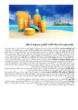 ‫لوازم‬
‫مورد‬
‫نیاز‬
‫برای‬
‫آفتاب‬
‫گرفتن‬
‫سریع‬
‫و‬
‫با‬
‫دوام‬

‫کرم‬
‫ضدآفتاب‬
‫مناسب‬
:
‫آن‬ ‫ترکیبی‬ ‫ساختار‬ .‫دارید‬ ‫نیاز‬ ‫باال‬ ‫گسترده‬ ‫طیف‬ ‫با‬ ‫آفتاب‬ ‫ضد‬ ‫کرم‬ ‫یک‬ ‫به‬ ‫گرفتن‬ ‫آفتاب‬ ‫هنگام‬
‫به‬ ‫باید‬
‫گونه‬
‫ماوراء‬ ‫اشعه‬ ‫دو‬ ‫هر‬ ‫برابر‬ ‫در‬ ‫که‬ ‫باشد‬ ‫ای‬
‫بنفش‬
(UVB)
‫و‬
(UVA)
‫بدانید‬ ‫باید‬ .‫کند‬ ‫محافظت‬ ‫شما‬ ‫پوست‬ ‫از‬
‫اشعه‬ ‫که‬
‫های‬
UVB
‫آفتاب‬ ‫باعث‬
‫می‬ ‫سوختگی‬
‫به‬ ‫و‬ ‫شوند‬
‫م‬ ‫بالقوه‬ ‫طور‬
‫سرطان‬ ‫به‬ ‫نجر‬
‫مالنوم‬ ‫جمله‬ ‫از‬ ،‫پوست‬ ‫های‬
‫می‬ ‫بدخیم‬
‫اشعه‬ .‫شوند‬
UVA
‫می‬ ‫و‬ ‫کرده‬ ‫نفوذ‬ ‫شما‬ ‫پوست‬ ‫عمق‬ ‫به‬ ‫نیز‬
‫مانند‬ ‫زودرس‬ ‫پیری‬ ‫عالئم‬ ‫بروز‬ ‫باعث‬ ‫تواند‬
‫چین‬
‫لکه‬ ‫و‬ ‫چروک‬ ‫و‬
‫است‬ ‫ضروری‬ ‫شما‬ ‫گرفتن‬ ‫آفتاب‬ ‫لوازم‬ ‫در‬ ‫مناسب‬ ‫ضدآفتاب‬ ‫کرم‬ ‫یک‬ ‫وجود‬ ‫پس‬ .‫شود‬ ‫تیره‬ ‫های‬
SPF 15 .
‫حدود‬
31
‫درص‬
‫اشعه‬ ‫از‬ ‫د‬
‫های‬
UVB
‫می‬ ‫فیلتر‬ ‫را‬
‫کند‬
SPF 30 . 97
‫و‬ ‫درصد‬
SPF 50
‫حدود‬
39
%
‫می‬ ‫فیلتر‬ ‫را‬
‫کند‬
.

‫روش‬
‫صحیح‬
‫استفاده‬
‫از‬
‫ضدآفتاب‬
:
‫را‬ ‫خود‬ ‫ضدآفتاب‬ ً‫حتما‬ ،‫آفتاب‬ ‫برابر‬ ‫در‬ ‫محافظت‬ ‫حداکثر‬ ‫به‬ ‫رسیدن‬ ‫برای‬
31
‫تا‬
14
.‫بپوشانید‬ ‫کرم‬ ‫از‬ ‫ضخیم‬ ‫ی‬ ‫الیه‬ ‫با‬ ‫را‬ ‫خود‬ ‫پوست‬ ‫همچنین‬ .‫کنید‬ ‫استفاده‬ ‫خورشید‬ ‫معرض‬ ‫در‬ ‫قرارگرفتن‬ ‫از‬ ‫قبل‬ ‫دقیقه‬
‫که‬ ‫باشید‬ ‫داشته‬ ‫یاد‬ ‫به‬
31
‫تا‬
14
‫استفاده‬ ‫آن‬ ‫از‬ ‫مجدد‬ ،‫کردن‬ ‫برنزه‬ ‫شروع‬ ‫از‬ ‫پس‬ ‫دقیقه‬
‫باعث‬ ‫کار‬ ‫این‬ ‫انجام‬ ‫زیرا‬ ،‫کنید‬
‫ماوراء‬ ‫ی‬ ‫اشعه‬ ‫آسیب‬ ‫کاهش‬
‫می‬ ‫بنفش‬
‫کردن‬ ‫پاک‬ ‫برای‬ ‫حوله‬ ‫از‬ ‫استفاده‬ ‫از‬ ‫بعد‬ ‫که‬ ‫باشید‬ ‫داشته‬ ‫خاطر‬ ‫به‬ .‫شود‬
‫کنید‬ ‫استفاده‬ ‫ضدآفتاب‬ ‫از‬ ‫مجدد‬ ‫دیگر‬ ‫مورد‬ ‫هر‬ ‫و‬ ‫آب‬ ‫از‬ ‫شدن‬ ‫خارج‬ ،‫عرق‬
.

‫عینک‬
‫آفتابی‬
:
‫ماوراء‬ ‫اشعه‬ ‫معرض‬ ‫در‬ ‫گرفتن‬ ‫قرار‬ ‫هنگام‬ ‫که‬ ‫است‬ ‫ضروری‬
‫عینک‬ ‫از‬ ‫بنفش‬
‫استفاده‬ ‫استاندارد‬ ‫های‬
‫برسد‬ ‫آسیب‬ ‫شما‬ ‫چشم‬ ‫ی‬ ‫شبکیه‬ ‫به‬ ‫است‬ ‫ممکن‬ ،‫نکنید‬ ‫را‬ ‫کار‬ ‫این‬ ‫اگر‬ .‫کنید‬
.

‫محصوالت‬
‫و‬
‫روغن‬
‫های‬
‫محافظت‬
‫از‬
‫پوست‬
:
‫مرطوب‬ ‫یک‬ ‫وجود‬
‫شما‬ ‫گرفتن‬ ‫آفتاب‬ ‫لیست‬ ‫چک‬ ‫در‬ ‫خوب‬ ‫ی‬ ‫کننده‬
‫می‬ ‫توصیه‬ ‫بسیار‬ ‫شما‬ ‫پوست‬ ‫به‬ ‫آبرسانی‬ ‫و‬ ‫محافظت‬ ‫برای‬
‫مرطوب‬ .‫شود‬
‫کننده‬
‫برنزه‬ ،‫ها‬
‫کننده‬
‫تسریع‬ ‫و‬ ‫ها‬
‫کننده‬
‫های‬
‫نور‬ ‫به‬ ‫پوست‬ ‫واکنش‬ ‫تقویت‬ ‫برای‬ ‫خاصی‬
UV
‫مناسب‬ ‫است‬ ‫بهتر‬ ‫که‬ ‫دارد‬ ‫وجود‬ ‫رطوبت‬ ‫حفظ‬ ‫و‬
‫به‬ ‫را‬ ‫آن‬ ‫ترین‬
‫همراه‬
‫باشید‬ ‫داشته‬
.

‫کاله‬
‫پهن‬
:
‫ایده‬ ‫سوختگی‬ ‫آفتاب‬ ‫از‬ ‫شما‬ ‫صورت‬ ‫و‬ ‫سر‬ ‫پوست‬ ‫حفظ‬ ‫برای‬ ‫نیز‬ ‫آفتابی‬ ‫کاله‬
‫است‬ ‫آل‬
.

‫نوشیدنی‬
:
‫پوس‬
‫خشک‬ ‫روز‬ ‫یک‬ ‫از‬ ‫پس‬ ‫شما‬ ‫ت‬
‫و‬ ‫خشک‬ ‫پوست‬ .‫شود‬ ‫آبرسانی‬ ‫امکان‬ ‫حد‬ ‫تا‬ ‫باید‬ ،‫آفتاب‬ ‫زیر‬ ‫در‬ ‫شدن‬
‫کم‬
‫می‬ ‫آب‬
‫برنزه‬ ‫هنگام‬ ‫تواند‬
‫طول‬ ‫در‬ ‫آب‬ ‫زیادی‬ ‫مقدار‬ ‫نوشیدن‬ ‫با‬ ،‫مورد‬ ‫این‬ ‫از‬ ‫جلوگیری‬ ‫برای‬ .‫برسد‬ ‫نظر‬ ‫به‬ ‫چروک‬ ‫شدن‬
‫کنید‬ ‫حفظ‬ ‫را‬ ‫خود‬ ‫پوست‬ ‫سالمت‬ ‫و‬ ‫طراوت‬ ‫و‬ ‫شوید‬ ‫هیدراته‬ ‫روز‬
.
 