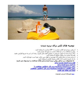 ‫توصیه‬
‫های‬
‫کلی‬
‫برای‬
‫برنزه‬
‫شدن‬

‫با‬ ‫مناسب‬ ‫آفتاب‬ ‫ضد‬ ‫و‬ ‫برنزه‬ ‫روغن‬ ‫از‬
SPF
‫کنید‬ ‫استفاده‬ ‫متناسب‬
.

‫کنید‬ ‫تجدید‬ ‫ای‬ ‫دوره‬ ‫و‬ ‫مناسب‬ ‫های‬ ‫بازه‬ ‫در‬ ‫را‬ ‫ضدآفتاب‬ ‫و‬ ‫روغن‬
.

‫به‬ ‫شدن‬ ‫برنزه‬ ‫برای‬
‫معر‬ ‫در‬ ‫تدریجی‬ ‫صورت‬
‫به‬ ‫نیز‬ ‫را‬ ‫آن‬ ‫زمان‬ .‫بگیرید‬ ‫قرار‬ ‫آفتاب‬ ‫ض‬
‫دهید‬ ‫افزایش‬ ‫تدریج‬
.

‫کنید‬ ‫استفاده‬ ‫فراوان‬ ‫مایعات‬ ‫از‬ ‫و‬ ‫بمانید‬ ‫هیدراته‬
.

‫زمان‬ ‫در‬ ‫شدن‬ ‫برنزه‬ ‫از‬
‫قوی‬ ‫در‬ ‫خورشید‬ ‫که‬ ‫هایی‬
‫کنید‬ ‫خودداری‬ ‫است‬ ‫خود‬ ‫حالت‬ ‫ترین‬
.

‫کنید‬ ‫استفاده‬ ‫آفتابی‬ ‫عینک‬ ‫و‬ ‫کاله‬ ‫از‬ ‫که‬ ‫باشید‬ ‫داشته‬ ‫یاد‬ ‫به‬
.
‫ما‬
‫محصوالت‬
‫زیر‬
‫شامل‬
‫روغن‬
‫برنزه‬
‫کننده‬
‫و‬
‫کرم‬
‫های‬
‫ضدآفتاب‬
‫را‬
‫پیشنهاد‬
‫می‬
‫کنیم‬
:

‫فوم‬
‫برنزه‬
‫کننده‬
‫پوست‬
‫پرایم‬

‫ژل‬
-
‫کرم‬
‫برنزه‬
‫کننده‬
‫پرایم‬

‫روغن‬
‫برنزه‬
‫کننده‬
‫و‬
‫ویتامینه‬
‫سی‬
‫گل‬
‫با‬
‫فاکتور‬
‫حفاظتی‬
6

‫روغن‬
‫اکلیلی‬
‫برنزه‬
‫کننده‬
‫و‬
‫ویتامینه‬
‫سی‬
‫گل‬
‫با‬
‫فاکتور‬
‫حفاظتی‬

‫انواع‬
‫کرم‬
‫های‬
‫ضد‬
‫آفتاب‬
‫منبع‬
:
‫جوشونده‬ ‫اینترنتی‬ ‫فروشگاه‬
 