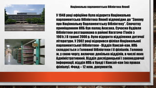 Національна парламентська бібліотека Японії
У 1948 році офіційно була відкрита Національна
парламентська бібліотека Японії відповідно до “Закону
про Національну Парламентську бібліотеку”. Спочатку
приміщенням НПБ був палац Акасака. Сучасна будівля
бібліотеки розташована в районі Нагатачо (Токіо з
1961г.) В травні 2000 р. було відкрито відділення дитячої
літератури. У 2002 році відкрився філіал Національної
парламентської бібліотеки - Відділ Кансай-кан. НПБ
складається з Головної бібліотеки і її філіалів. Головна
ж, у свою чергу, включає декілька відділів, в числі яких
Адміністративний, Відділ дослідницької і законодавчої
інформації, відділ НПБ в Уряді і Кансай-кан (на правах
філіалу). Фонд – 12 млн. документів.
 