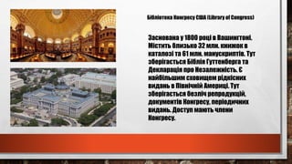 Бібліотека Конгресу США (Library of Congress)
Заснована у 1800 році в Вашингтоні.
Містить близько 32 млн. книжок в
каталозі та 61 млн. манускриптів. Тут
зберігається Біблія Гуттенберга та
Декларація про Незалежність. Є
найбільшим сховищем рідкісних
видань в Північній Америці. Тут
зберігається безліч репродукцій,
документів Конгресу, періодичних
видань. Доступ мають члени
Конгресу.
 