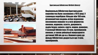 Британська Бібліотека (British Library)
Національну бібліотеку Британського
королівства було засновано у 1973 році. У
сховищах перебуває більше ніж 150 млн.
різноманітних видань всіма відомими
писемними мовами та у всіх форматах:
книжки, журнали, газети, документи,
аудіо/відео записи, карти, марки, живопис.
У колекції бібліотеки 25 млн. примірників
книжок, а також унікальні манускрипти
датовані 300 рік до н.е. Кожного року до
фонду бібліотеки додається ще 3 млн.
примірників.
 