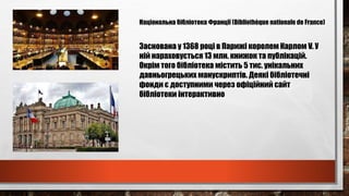 Національна бібліотека Франції (Bibliothèque nationale de France)
Заснована у 1368 році в Парижі королем Карлом V. У
ній нараховується 13 млн. книжок та публікацій.
Окрім того бібліотека містить 5 тис. унікальних
давньогрецьких манускриптів. Деякі бібліотечні
фонди є доступними через офіційний сайт
бібліотеки інтерактивно
 