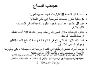 ‫الدماغ‬ ‫عجائب‬
•
‫الدماغ‬ ‫خاليا‬ ‫عدد‬
10
‫تقريبا‬ ‫عصبية‬ ‫خلية‬ ‫مليارات‬
.
•
‫الخاليا‬ ‫باقي‬ ‫إلى‬ ‫كهربائية‬ ‫نبضات‬ ‫تكون‬ ‫خلية‬ ‫كل‬
.
•
‫الن‬ ‫تصفي‬ ‫ميكروسكوبية‬ ‫فجوة‬ ‫عصبيتين‬ ‫خليتين‬ ‫كل‬ ‫بين‬
‫بضات‬
‫الكهربائية‬
.
•
‫عددها‬ ‫يصل‬ ‫رابطة‬ ‫شعيرات‬ ‫خالل‬ ‫النبضات‬ ‫تنتقل‬
10
‫نقطة‬ ‫آالف‬
‫الواحدة‬ ‫للخلية‬ ‫ارتباط‬
.
•
‫قاعدة‬ ‫للدماغ‬ ‫الخارجية‬ ‫القشرة‬ ‫في‬ ‫تقع‬ ‫التي‬ ‫االرتباط‬ ‫نقاط‬ ‫تعد‬
‫التفكير‬
‫لإلنسان‬ ‫الوعي‬ ‫ومركز‬
.
•
‫هللا‬ ‫تركها‬ ‫الدماغ‬ ‫في‬ ‫وظيفيا‬ ‫شاغرة‬ ‫أجزاء‬ ‫توجد‬
-
‫ي‬ ‫لكي‬ ‫ـ‬ ‫سبحانه‬
‫طورها‬
‫حياته‬ ‫في‬ ‫الالزمة‬ ‫وظائف‬ ‫لها‬ ‫ويخصص‬ ‫اإلنسان‬
. ((
‫لبب‬
‫أ‬
‫ال‬‫ولى‬
‫أ‬
‫ل‬ ٍ
‫يت‬
‫أ‬
‫ل‬ ِ‫والنهار‬ِِ ِ
‫اليل‬ ِ
‫واختلف‬ ِ
‫ض‬ْ‫ر‬
‫أ‬
‫وال‬ ِ
‫وت‬َ‫م‬َّ‫الس‬ ِ
‫خلق‬‫في‬‫ن‬‫ا‬
ِ
*
‫ا‬ً‫قيم‬ َ‫هللا‬ َ
‫ن‬‫و‬‫يذكر‬ َ‫الذين‬
َ
‫خلقت‬‫ما‬‫نا‬َّ‫ب‬‫ر‬ ِ
‫رض‬
‫أ‬
‫وال‬ ِ
‫ت‬َ‫مو‬َّ‫الس‬ ِ
‫خلق‬‫َفي‬‫ن‬‫و‬‫ويتفكر‬ ْ‫جنوبهم‬‫وعلى‬‫ا‬ً‫وقعود‬
َ
‫عذاب‬ ‫نا‬ِ‫فق‬ َ
‫نك‬َ‫بح‬ُ‫س‬ ً‫بطال‬‫هذا‬
ِ‫ار‬َّ‫الن‬
))*
،‫عمران‬ ‫آل‬
190
-
191
.
 