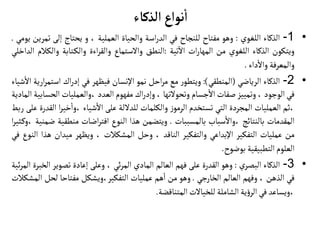 ‫الذكاء‬ ‫نواع‬
‫أ‬
‫ا‬
•
1
-
‫الذكاء‬
‫اللغوي‬
:
‫وهو‬
‫مفتاح‬
‫للنجاح‬
‫في‬
‫اسة‬‫ر‬‫الد‬
‫والحياة‬
‫العملية‬
،
‫و‬
‫يحتاج‬
‫إلى‬
‫ت‬
‫مرين‬
‫يومي‬
.
‫ويتكون‬
‫الذكاء‬
‫اللغوي‬
‫من‬
‫ات‬‫ر‬‫المها‬
‫تية‬
‫آ‬
‫ال‬
:
‫النطق‬
‫والستماع‬
‫اءة‬‫ر‬‫والق‬
‫تابة‬‫والك‬
‫والك‬
‫الم‬
‫الداخلي‬
‫والمعرفة‬
‫داء‬‫وال‬
.
•
2
-
‫الذكاء‬
‫الرياضي‬
(
‫المنطقي‬
)
:
‫ر‬‫ويتطو‬
‫مع‬
‫احل‬‫ر‬‫م‬
‫نمو‬
‫اإلنسان‬
‫فيظهر‬
‫في‬
‫اك‬‫ر‬‫إد‬
‫استم‬
‫ارية‬‫ر‬
‫شياء‬‫ال‬
‫في‬
‫الوجود‬
،
‫وتمييز‬
‫صفات‬
‫جسام‬‫ال‬
‫وتحولتها‬
،
‫اك‬‫ر‬‫وإد‬
‫مفهوم‬
‫العدد‬
‫والعمليات‬،
‫الح‬
‫سابية‬
‫المادية‬
‫ثم‬،
‫العمليات‬
‫المجردة‬
‫التي‬
‫تستخدم‬
‫ز‬‫الرمو‬
‫والكلمات‬
‫للدللة‬
‫على‬
‫شياء‬‫ال‬
‫خير‬‫وا‬،
‫ا‬
‫القدرة‬
‫على‬
‫ربط‬
‫المقدمات‬
‫بالنتائج‬
‫سباب‬‫وال‬،
‫بالمسببات‬
.
‫ويتضمن‬
‫هذا‬
‫النوع‬
‫اضات‬‫ر‬‫افت‬
‫منطقي‬
‫ة‬
‫ضمنية‬
‫ا‬‫ر‬‫ثي‬‫وك‬،
‫من‬
‫عمليات‬
‫التفكير‬
‫اإلبداعي‬
‫والتفكير‬
‫الناقد‬
،
‫وحل‬
‫المشكالت‬
،
‫ويظهر‬
‫ميدان‬
‫هذ‬
‫ا‬
‫النوع‬
‫في‬
‫العلوم‬
‫التطبيقية‬
‫بوضوح‬
.
•
3
-
‫الذكاء‬
‫ي‬‫البصر‬
:
‫وهو‬
‫القدرة‬
‫على‬
‫فهم‬
‫العالم‬
‫المادي‬
‫ئي‬‫ر‬‫الم‬
،
‫وعلى‬
‫إعادة‬
‫تصوير‬
‫ال‬
‫خبرة‬
‫ئية‬‫ر‬‫الم‬
‫في‬
‫الذهن‬
،
‫وفهم‬
‫العالم‬
‫الخارجي‬
.
‫وهو‬
‫من‬
‫هم‬‫ا‬
‫عمليات‬
‫ويشكل‬،‫التفكير‬
‫مفتاحا‬
‫لحل‬
‫المشكالت‬
‫ويساعد‬،
‫في‬
‫ية‬‫ؤ‬‫الر‬
‫الشاملة‬
‫للخيالت‬
‫المتناقضة‬
.
 