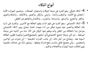 ‫الذكاء‬ ‫نواع‬
‫أ‬
‫ا‬
•
4
-
‫الذكاء‬
‫الحركي‬
:
‫وهو‬
‫القدرة‬
‫على‬
‫ضبط‬
‫الحركات‬
‫واستعمال‬
‫العضالت‬
،
‫ويتضمن‬
‫ال‬
‫ات‬‫ر‬‫مها‬
‫تية‬
‫آ‬
‫ال‬
:
‫التعامل‬
‫مع‬
‫شياء‬‫ال‬
‫والتركيب‬،
‫والبناء‬
،
‫والرمي‬
‫والركل‬،
‫والقبض‬،
‫واللتفاف‬،
،
‫و‬
‫اللياقة‬
‫ي‬‫والجر‬
‫والقفز‬،
‫والتحرج‬،
‫والتسلق‬،
‫والسباحة‬،
‫ن‬‫والتواز‬،
...
‫والتصال‬،
‫والتفاهم‬
‫غير‬
‫اللف‬
‫ظي‬
.
•
5
-
‫الذكاء‬
‫الجتماعي‬
:
‫وهو‬
‫القدرة‬
‫على‬
‫فهم‬
‫الذات‬
‫وفهم‬
‫العالقة‬
‫مع‬
‫خرين‬
‫آ‬
‫ال‬
‫والقدرة‬،
‫ع‬
‫لى‬
‫إدارة‬
‫تلك‬
‫والتعبير‬،‫العالقة‬
‫عنها‬
‫ة‬‫ر‬‫بصو‬
‫تمكن‬
‫من‬
‫داء‬‫ا‬
‫مهمات‬
‫الحياة‬
‫بنجاح‬
.
‫ويمر‬
‫الذكاء‬
‫ا‬
‫لجتماعي‬
‫احل‬‫ر‬‫بم‬
‫تبدا‬
‫بالعالقة‬
‫بين‬
‫الطفل‬
‫مه‬‫وا‬
‫ويظهر‬
‫فيها‬
‫التركيز‬
‫على‬
‫نا‬‫ال‬
‫منذ‬
‫سن‬
‫الث‬
‫انية‬
‫حتى‬
‫مرحلة‬
‫اهقة‬‫ر‬‫الم‬
،
‫ثم‬
‫تي‬‫تا‬
‫مرحلة‬
‫النضج‬
‫الجتماعي‬
(
‫ي‬‫ا‬
‫ر‬‫الشعو‬
‫بالمجتمع‬
()
‫نحن‬
)
‫همية‬‫وا‬
‫تك‬
‫وين‬
‫العالقة‬
‫السوية‬
‫معه‬
.
‫ويحتاج‬
‫من‬
‫جل‬‫ا‬
‫ذلك‬
-
‫إلى‬
‫جانب‬
‫ات‬‫ر‬‫القد‬
‫الطبيعية‬
–
‫إلى‬
‫ات‬‫ر‬‫مثي‬
‫من‬
‫ال‬
‫والدين‬
‫والمعلمين‬
،
‫وإلى‬
‫مجتمع‬
‫ثقافي‬
‫مناسب‬
‫ينقح‬
‫اته‬‫ر‬‫قد‬
‫ويثقفها‬
،
‫ر‬‫ويتبلو‬
‫ذلك‬
‫في‬
‫نشاطات‬
‫تعليمية‬
‫تهيئ‬
‫للطالب‬
‫تنمية‬
‫ات‬‫ر‬‫المها‬
‫والتجاهات‬
‫والقيم‬
.
 