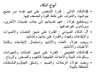 ‫الذكاء‬ ‫نواع‬
‫أ‬
‫ا‬
•
6
-
‫الذكاء‬
‫الذاتي‬
:
‫قدرة‬
‫الشخص‬
‫على‬
‫فهم‬
‫نفسه‬
‫من‬
‫جميع‬
،‫جوانبها‬
‫والتعرف‬
‫على‬
‫نقاط‬
‫القوة‬
‫والضعف‬
‫فيها‬
.
•
‫ويستطيع‬
‫هؤالء‬
:
‫فهم‬
‫نفسياتهم‬
‫إلى‬
‫جانب‬
‫نفسيات‬
‫اآلخ‬
،‫رين‬
‫ويرشدون‬
‫غيرهم‬
‫فيها‬
.
•
7
-
‫الذكاء‬
‫الصوتي‬
:
‫القدرة‬
‫على‬
‫تمييز‬
‫النغمات‬
‫واألصوات‬
‫واإليقاعات‬
،‫وفهما‬
‫والقدرة‬
‫على‬
‫بنائها‬
‫وإنشائها‬
.
•
‫ويحب‬
‫هؤالء‬
:
‫الغناء‬
‫واألنشيد‬
‫واستعمال‬
‫اإليقاعات‬
‫وكتابة‬
‫األغنيات‬
‫واألناشيد‬
.
•
8
-
‫الذكاء‬
‫الطبيعي‬
:
‫القدرة‬
‫على‬
‫تمييز‬
‫النباتات‬
‫والحيو‬
‫انات‬
‫ومكونات‬
‫البيئة‬
‫واألحداث‬
‫الطبيعية‬
‫كالغيوم‬
‫والصخور‬
‫و‬
‫الرياح‬
.
•
‫ويحب‬
‫هؤالء‬
‫الرحالت‬
‫والصيد‬
،
‫وتسلق‬
‫والنشاطات‬،‫الجبال‬
‫المتعلقة‬
‫بالبيئة‬
.
 