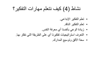 ‫نشاط‬
(
4
)
‫التفكير؟‬ ‫مهارات‬ ‫نتعلم‬ ‫كيف‬
•
‫اإلبداعي‬ ‫التفكير‬ ‫تعلم‬
.
•
‫الناقد‬ ‫التفكير‬ ‫تعلم‬
.
•
‫النفس‬ ‫معرفة‬ ‫أي‬ ‫بأنفسنا‬ ‫الوعي‬ ‫زيادة‬
.
•
‫التي‬ ‫الطريقة‬ ‫على‬ ‫أي‬ ‫تفكيرنا‬ ‫استراتيجيات‬ ‫التعرف‬
‫بها‬ ‫نفكر‬
.
•
‫المدارك‬ ‫وتوسيع‬ ‫األفق‬ ‫سعة‬
.
 