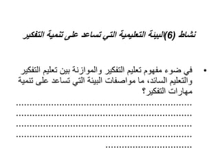 ‫نشاط‬
(
6
)
‫الت‬ ‫تنمية‬ ‫على‬ ‫تساعد‬ ‫التي‬ ‫التعليمية‬ ‫البيئة‬
‫فكير‬
•
‫تعل‬ ‫بين‬ ‫والموازنة‬ ‫التفكير‬ ‫تعليم‬ ‫مفهوم‬ ‫ضوء‬ ‫في‬
‫التفكير‬ ‫يم‬
‫ع‬ ‫تساعد‬ ‫التي‬ ‫البيئة‬ ‫مواصفات‬ ‫ما‬ ،‫السائد‬ ‫والتعليم‬
‫تنمية‬ ‫لى‬
‫التفكير؟‬ ‫مهارات‬
.................................................................
.................................................................
.................................................................
.................................................................
................................
 