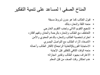 ‫التفكي‬ ‫تنمية‬ ‫على‬ ‫لمساعد‬ ‫ا‬ ‫الصفي‬ ‫المناخ‬
‫ر‬
•
‫مسبقة‬ ‫شروط‬ ‫بدون‬ ‫هو‬ ‫كما‬ ‫الطالب‬ ‫قبول‬
•
‫بذلك‬ ‫وإشعاره‬ ‫الثقة‬ ‫منحه‬
•
‫الخارجي‬ ‫التقويم‬ ‫وتجنب‬ ‫الذاتي‬ ‫التقويم‬ ‫تشجيع‬
•
‫أفكاره‬ ‫وتفهم‬ ‫والحنان‬ ‫بالرحمة‬ ‫وإشعاره‬ ‫الطالب‬ ‫مع‬ ‫التعاطف‬
•
‫واألمن‬ ‫المعنوي‬ ‫بالدعم‬ ‫وإشعاره‬ ‫الطالب‬ ‫شخصية‬ ‫احترام‬
•
‫البصري‬ ‫التواصل‬ ‫مع‬ ‫الطالب‬ ‫ألراء‬ ‫االصغاء‬
•
‫الفورية‬ ‫االستجابة‬
(
‫الراجعة‬ ‫التغذية‬
)
‫وأعماله‬ ‫الطالب‬ ‫ألفكار‬
•
‫اإلجابة‬ ‫قبل‬ ‫للتفكير‬ ‫الكافي‬ ‫الوقت‬ ‫منحه‬
•
‫انجازاته‬ ‫وتقدير‬ ‫الطالب‬ ‫بجهود‬ ‫االعتراف‬
•
‫المعلم‬ ‫قبل‬ ‫من‬ ‫الصف‬ ‫وقت‬ ‫احتكار‬ ‫عدم‬
 