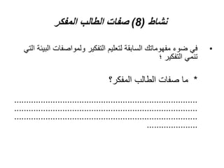 ‫نشاط‬
(
8
)
‫المفكر‬ ‫الطالب‬ ‫صفات‬
•
‫ا‬ ‫ولمواصفات‬ ‫التفكير‬ ‫لتعليم‬ ‫السابقة‬ ‫مفهوماتك‬ ‫ضوء‬ ‫في‬
‫التي‬ ‫لبيئة‬
‫؛‬ ‫التفكير‬ ‫تنمي‬
*
‫المفكر؟‬ ‫الطالب‬ ‫صفات‬ ‫ما‬
............................................................................
............................................................................
............................................................................
.....................
 
