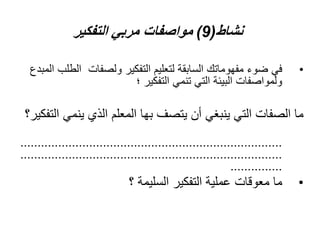 ‫نشاط‬
(
9
)
‫التفكير‬ ‫مربي‬ ‫مواصفات‬
•
‫ال‬ ‫ولصفات‬ ‫التفكير‬ ‫لتعليم‬ ‫السابقة‬ ‫مفهوماتك‬ ‫ضوء‬ ‫في‬
‫المبدع‬ ‫طلب‬
‫؛‬ ‫التفكير‬ ‫تنمي‬ ‫التي‬ ‫البيئة‬ ‫ولمواصفات‬
‫ينم‬ ‫الذي‬ ‫المعلم‬ ‫بها‬ ‫يتصف‬ ‫أن‬ ‫ينبغي‬ ‫التي‬ ‫الصفات‬ ‫ما‬
‫التفكير؟‬ ‫ي‬
............................................................................
............................................................................
...............
•
‫؟‬ ‫السليمة‬ ‫التفكير‬ ‫عملية‬ ‫معوقات‬ ‫ما‬
 
