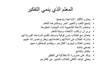 ‫التفكير‬ ‫ينمي‬ ‫الذي‬ ‫المعلم‬
•
‫ويشجعها‬ ‫اإلبداعية‬ ‫األفكار‬ ‫يحترم‬
•
‫للتعلم‬ ‫ويستثمرهما‬ ‫الحر‬ ‫والتعبير‬ ‫اللعب‬ ‫يشجع‬
•
‫المفتوحة‬ ‫النهايات‬ ‫ذات‬ ‫التشعيبية‬ ‫األسئلة‬ ‫يستخدم‬
•
‫للتعلم‬ ‫وسيلة‬ ‫األخطاء‬ ‫ارتكاب‬ ‫أن‬ ‫يرى‬
•
‫لهم‬ ‫الفورية‬ ‫المساعدة‬ ‫لتقديم‬ ‫ومستعد‬ ‫فوقية‬ ‫بدون‬ ‫الطالب‬ ‫مع‬ ‫يتعامل‬
•
‫عليهم‬ ‫تصوراته‬ ‫ويطرح‬ ‫واهتماماتهم‬ ‫تأمالتهم‬ ‫في‬ ‫الطالب‬ ‫يشارك‬
•
‫معهم‬ ‫المخاطرة‬ ‫ويتقاسم‬ ، ‫أفكارهم‬ ‫ليجربوا‬ ‫الطالب‬ ‫يتحدى‬
•
‫بانتباه‬ ‫يصغي‬
•
‫بالنتائج‬ ‫متفائل‬
•
‫التفكير‬ ‫في‬ ‫االستقاللية‬ ‫ضرورة‬ ‫على‬ ‫يؤكد‬
•
‫أفكارهم‬ ‫عن‬ ‫للتعبير‬ ‫للطالب‬ ‫الكافي‬ ‫الوقت‬ ‫يعطي‬
 