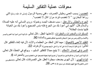 ‫السليمة‬ ‫التفكير‬ ‫عملية‬ ‫معوقات‬
•
‫الغضب‬
:
‫الرسول‬ ‫وصية‬ ‫ففي‬ ، ‫التصرف‬ ‫وطيش‬ ‫العمى‬ ‫يسبب‬
(
‫وس‬ ‫عليه‬ ‫هللا‬ ‫صلى‬
‫لم‬
)
‫التي‬
‫البخاري‬ ‫رواها‬
:
”
‫تغضب‬ ‫ال‬ ‫قال‬ ‫مرارا‬ ‫فردد‬ ‫تغضب‬ ‫ال‬
“
.
•
‫واإلرهاق‬ ‫والعطش‬ ‫الجوع‬
:
‫الص‬ ‫عليه‬ ‫أنه‬ ‫النسائي‬ ‫روى‬، ‫وخموله‬ ‫الجسد‬ ‫ضعف‬ ‫سبب‬
‫الة‬
‫قال‬ ‫والسالم‬
:
”
‫الخي‬ ‫من‬ ‫بك‬ ‫وأعوذ‬ ‫الضجيع‬ ‫بئس‬ ‫فإنه‬ ‫الجوع‬ ‫من‬ ‫بك‬ ‫أعوذ‬ ‫إني‬ ‫اللهم‬
‫انة‬
‫البطانة‬ ‫بئست‬ ‫فإنها‬
“
.
•
‫والمفترات‬ ‫والمخدرات‬ ‫المسكرات‬
:
‫تعالى‬ ‫قال‬ ، ‫العقل‬ ‫إلذهابها‬
((:
‫الخ‬‫نما‬‫ا‬ ‫منوا‬‫ا‬‫الذين‬ ‫يها‬
‫أ‬
‫ياا‬
‫والميسر‬ ‫مر‬
‫تفلحون‬‫لعلكم‬ ‫فاجتنبوه‬‫الشيطان‬‫عمل‬‫من‬‫رجس‬‫لم‬‫ز‬
‫أ‬
‫وال‬ ‫نصاب‬
‫أ‬
‫وال‬
.))
‫المائدة‬
90
.
•
‫األعمى‬ ‫التقليد‬
(
‫التبعية‬
)
:
‫لل‬ ‫إلغاء‬ ‫فيه‬ ‫ألن‬ ‫واآلباء‬ ‫العظماء‬ ‫من‬ ‫المقلد‬ ‫كان‬ ‫مهما‬
‫قال‬ ‫تفكير‬
‫تعالى‬
:
((
‫مهتدون‬‫ءاثرهم‬‫على‬‫نا‬‫ا‬‫و‬ ‫مة‬
‫أ‬
‫ا‬ ‫على‬‫باءنا‬‫ا‬‫وجدنا‬ ‫نا‬‫ا‬ ‫قالوا‬‫بل‬
))
‫الزخرف‬
22
.
•
‫األحكام‬ ‫إصدار‬ ‫في‬ ‫التسرع‬
:
‫ال‬ ‫في‬ ‫ويوقع‬ ، ‫السليم‬ ‫للتفكير‬ ‫مجاال‬ ‫يتيح‬ ‫ال‬
‫تعالى‬ ‫قال‬ ،‫خطأ‬
:
((
‫ندمين‬‫فعلتم‬‫ما‬‫على‬ ‫فتصبحوا‬‫بجهلة‬‫قوما‬ ‫تصيبوا‬‫ن‬
‫أ‬
‫ا‬ ‫فتبينوا‬ ‫بنبا‬‫فاسق‬‫جاءكم‬‫ن‬‫ا‬ ‫منوا‬‫ا‬‫الذين‬ ‫يها‬
‫أ‬
‫ياا‬
))
‫الحج‬
‫رات‬
6
.
•
‫الهوى‬ ‫اتباع‬
:
‫تعالى‬ ‫قال‬ ،‫التصرفات‬ ‫على‬ ‫العقل‬ ‫سيطرة‬ ‫يضعف‬ ‫الهوى‬ ‫ألن‬
((:
‫ف‬
‫بين‬‫احكم‬
‫هللا‬‫سبيل‬‫عن‬‫فيضلك‬‫الهوى‬ ‫تتبع‬‫ول‬‫بالحق‬‫الناس‬
))
‫ص‬
26
.
 