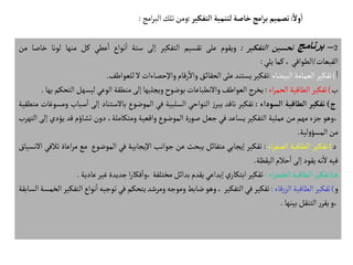 2
–
‫برنامج‬
‫تحسين‬
‫التفكير‬
:
‫ويقوم‬
‫على‬
‫تقسيم‬
‫التفكير‬
‫إلى‬
‫ستة‬
‫نواع‬‫ا‬
‫عطي‬‫ا‬
‫كل‬
‫منها‬
‫لونا‬
‫خ‬
‫اصا‬
‫من‬
‫القبعات‬
/
‫الطواقي‬
،
‫كما‬
‫يلي‬
:
‫ا‬
)
‫تفكير‬
‫العمامة‬
‫البيضاء‬
:
‫تفكير‬
‫يستند‬
‫على‬
‫الحقائق‬
‫رقام‬‫وال‬
‫واإلحصاءات‬
‫ل‬
‫للعواطف‬
.
‫ب‬
)
‫تفكير‬
‫الطاقية‬
‫اء‬‫ر‬‫الحم‬
:
‫يخرج‬
‫العواطف‬
‫والنطباعات‬
‫بوضوح‬
‫ويجلبها‬
‫إلى‬
‫منطقة‬
‫الوعي‬
‫ليسهل‬
‫التحكم‬
‫بها‬
.
‫ج‬
)
‫تفكير‬
‫الطاقية‬
‫السوداء‬
:
‫تفكير‬
‫ناقد‬
‫ز‬‫يبر‬
‫النواحي‬
‫السلبية‬
‫في‬
‫الموضوع‬
‫بالستناد‬
‫إلى‬
‫س‬‫ا‬
‫باب‬
‫ومسوغات‬
‫منطقية‬
‫وهو‬،
‫جزء‬
‫مهم‬
‫من‬
‫عملية‬
‫التفكير‬
‫يساعد‬
‫في‬
‫جعل‬
‫ة‬‫ر‬‫صو‬
‫الموضوع‬
‫واقعية‬
،‫ومتكاملة‬
‫دون‬
‫تشاؤم‬
‫قد‬
‫يؤد‬
‫ي‬
‫إلى‬
‫التهرب‬
‫من‬
‫لية‬‫و‬‫المسؤ‬
.
‫د‬
)
‫تفكير‬
‫الطاقية‬
‫اء‬‫ر‬‫الصف‬
:
‫تفكير‬
‫إيجابي‬
‫متفائل‬
‫يبحث‬
‫عن‬
‫جوانب‬
‫اإليجابية‬
‫في‬
‫الموضوع‬
‫مع‬
‫اعاة‬‫ر‬‫م‬
‫تالفي‬
‫النسياق‬
‫فيه‬
‫نه‬‫ل‬
‫يقود‬
‫إلى‬
‫حالم‬‫ا‬
‫اليقظة‬
.
‫ه‬
)
‫تفكير‬
‫الطاقية‬
‫اء‬‫ر‬‫الخض‬
:
‫تفكير‬
‫ي‬‫ابتكار‬
‫إبداعي‬
‫يقدم‬
‫بدائل‬
‫مختلفة‬
‫ا‬‫ر‬‫فكا‬‫وا‬،
‫جديدة‬
‫غير‬
‫عادي‬
‫ة‬
.
‫و‬
)
‫تفكير‬
‫الطاقية‬
‫قاء‬‫ر‬‫الز‬
:
‫تفكير‬
‫في‬
‫التفكير‬
،
‫وهو‬
‫ضابط‬
‫وموجه‬
‫ومرشد‬
‫يتحكم‬
‫في‬
‫توجيه‬
‫نواع‬‫ا‬
‫التفكير‬
‫الخمسة‬
‫السابقة‬
‫و‬،
‫ر‬‫يقر‬
‫التنقل‬
‫بينها‬
.
ً‫ول‬
‫أ‬
‫ا‬
:
‫تصميم‬
‫امج‬‫ر‬‫ب‬
‫خاصة‬
‫لتنمية‬
‫التفكير‬
:
‫ومن‬
‫تلك‬
‫امج‬‫ر‬‫الب‬
:
 