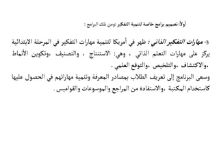 3
-
‫ات‬‫ر‬‫مها‬
‫التفكير‬
‫الذاتي‬
:
‫ظهر‬
‫في‬
‫مريكا‬‫ا‬
‫لتنمية‬
‫ات‬‫ر‬‫مها‬
‫التفكير‬
‫في‬
‫ال‬
‫مرحلة‬
‫البتدائية‬
‫يركز‬
‫على‬
‫ات‬‫ر‬‫مها‬
‫التعلم‬
‫الذاتي‬
،
‫وهي‬
:
‫الستنتاج‬
،
‫والتصنيف‬
‫وتكوين‬،
‫نماط‬‫ال‬
‫تشاف‬‫والك‬،
‫والتلخيص‬،
‫والتوقع‬،
‫العلمي‬
.
‫وسعى‬
‫نامج‬‫ر‬‫الب‬
‫إلى‬
‫تعريف‬
‫الطالب‬
‫بمصادر‬
‫المعرفة‬
‫وتنمية‬
‫اتهم‬‫ر‬‫مها‬
‫في‬
‫ا‬
‫لحصول‬
‫عليها‬
‫كاستخدام‬
‫تبة‬‫المك‬
‫والستفادة‬،
‫من‬
‫اجع‬‫ر‬‫الم‬
‫والموسوعات‬
‫والقواميس‬
.
ً‫ول‬
‫أ‬
‫ا‬
:
‫تصميم‬
‫امج‬‫ر‬‫ب‬
‫خاصة‬
‫لتنمية‬
‫التفكير‬
:
‫ومن‬
‫تلك‬
‫امج‬‫ر‬‫الب‬
:
 