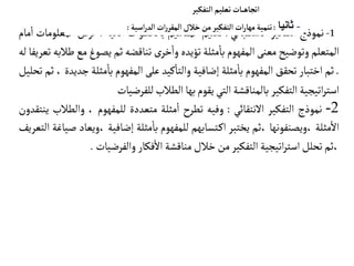 1
-
‫نموذج‬
‫التفكير‬
‫الستقبالي‬
:
‫تعليم‬
‫المفاهيم‬
‫بالخطوات‬
‫تية‬
‫آ‬
‫ال‬
:
‫عرض‬
‫المعلومات‬
‫مام‬‫ا‬
‫المتعلم‬
‫وتوضيح‬
‫معنى‬
‫المفهوم‬
‫مثلة‬‫با‬
‫تؤيده‬
‫ى‬‫خر‬‫وا‬
‫تناقضه‬
‫ثم‬
‫يصوغ‬
‫م‬
‫ع‬
‫طالبه‬
‫تعريفا‬
‫له‬
.
‫ثم‬
‫اختبار‬
‫تحقق‬
‫المفهوم‬
‫مثلة‬‫با‬
‫إضافية‬
‫كيد‬‫والتا‬
‫على‬
‫المفهوم‬
‫مثلة‬‫با‬
‫جديدة‬
،
‫ثم‬
‫تحليل‬
‫اتيجية‬‫ر‬‫است‬
‫التفكير‬
‫بالمناقشة‬
‫التي‬
‫يقوم‬
‫بها‬
‫الطالب‬
‫للفرضيات‬
2
-
‫نموذج‬
‫التفكير‬
‫النتقائي‬
:
‫وفيه‬
‫تطرح‬
‫مثلة‬‫ا‬
‫متعددة‬
‫للمفهوم‬
،
‫والط‬
‫الب‬
‫ينتقدون‬
‫مثلة‬‫ال‬
‫ويصنفونها‬،
‫ثم‬،
‫يختبر‬
‫تسابهم‬‫اك‬
‫للمفهوم‬
‫مثلة‬‫با‬
‫إضافية‬
‫وي‬،
‫عاد‬
‫صياغة‬
‫التعريف‬
‫ثم‬،
‫تحلل‬
‫اتيجية‬‫ر‬‫است‬
‫التفكير‬
‫من‬
‫خالل‬
‫مناقشة‬
‫فكار‬‫ال‬
‫والفرضيات‬
.
‫التفكير‬‫تعليم‬ ‫ـات‬‫ـ‬‫ـ‬‫ه‬‫اتجا‬
-
‫ثانيا‬
:
‫تنمية‬
‫ات‬‫ر‬‫مها‬
‫التفكير‬
‫من‬
‫خالل‬
‫ات‬‫ر‬‫المقر‬
‫اسية‬‫ر‬‫الد‬
:
 