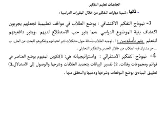 3
-
‫نموذج‬
‫التفكير‬
‫تشافي‬‫الك‬
:
‫يوضع‬
‫الطالب‬
‫في‬
‫مواقف‬
‫تعليمية‬
‫تج‬
‫علهم‬
‫يجربون‬
‫تشاف‬‫اك‬
‫بنية‬
‫الموضوع‬
‫اسي‬‫ر‬‫الد‬
‫مما‬،
‫يثير‬
‫حب‬
‫الستطالع‬
‫لديهم‬
‫ويثير‬،
‫دافعيتهم‬
‫للتعلم‬
‫يتم‬
‫سلوبين‬‫با‬
:
‫ا‬
‫توجيه‬
‫الطالب‬
‫سئلة‬‫با‬
‫حول‬
‫مشكالت‬
‫تثير‬
‫اهتمامهم‬
‫وتفك‬
‫يرهم‬
‫للبحث‬
‫عن‬
‫الحل‬
.
‫ب‬
_
‫حر‬
‫يشترك‬
‫فيه‬
‫الطالب‬
‫من‬
‫خالل‬
‫الحدس‬
‫والتفكير‬
‫التحليلي‬
.
4
-
‫نموذج‬
‫التفكير‬
‫ائي‬‫ر‬‫الستق‬
:
‫اتيجياته‬‫ر‬‫واست‬
‫هي‬
:
1
)
‫تكوين‬
‫المفهوم‬
‫بوضع‬
‫العناصر‬
‫في‬
‫قوائم‬
‫ومجموعات‬
‫وفائت‬
.
2
)
‫تفسير‬
‫البيانات‬
‫بتحديد‬
‫العالقات‬
‫وشرحها‬
‫والوصول‬
‫إلى‬
‫الس‬
‫تدلل‬
.
3
)
‫تطبيق‬
‫المبادئ‬
‫بوضع‬
‫التوقعات‬
‫وشرحها‬
‫ودعمها‬
‫والتحقق‬
‫منها‬
.
‫التفكير‬‫تعليم‬ ‫ـات‬‫ـ‬‫ـ‬‫ه‬‫اتجا‬
-
‫ثانيا‬
:
‫تنمية‬
‫ات‬‫ر‬‫مها‬
‫التفكير‬
‫من‬
‫خالل‬
‫ات‬‫ر‬‫المقر‬
‫اسية‬‫ر‬‫الد‬
:
 