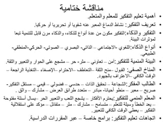 ‫ختامية‬ ‫مناقشة‬
•
‫والمتعلم‬ ‫للمعلم‬ ‫التفكير‬ ‫تعليم‬ ‫أهمية‬
.
•
‫التفكير‬ ‫تعريف‬
:
‫حركيا‬ ‫أو‬ ‫تحريريا‬ ‫أو‬ ‫شفويا‬ ‫عنه‬ ‫المعبر‬ ‫الدماغ‬ ‫نشاط‬
.
•
‫والذكاء‬ ‫التفكير‬
:
‫للتنم‬ ‫قابل‬ ‫مرن‬ ‫والذكاء‬ ،‫للذكاء‬ ‫أنواع‬ ‫عدة‬ ‫من‬ ‫مكون‬ ‫التفكير‬
‫تبعا‬ ‫ية‬
‫البيئة‬ ‫لمؤثرات‬
.
•
‫الذكاء‬ ‫أنواع‬
:
‫اللغوي‬
-
‫االجتماعي‬
–
‫الذاتي‬
-
‫البصري‬
–
‫الصوتي‬
-
‫الحركي‬
-
‫المنطق‬
‫ي‬
-
‫الطبيعي‬
.
•
‫للتفكير‬ ‫المنمية‬ ‫البيئة‬
:
‫آمن‬
–
‫تعاوني‬
–
‫مثر‬
-
‫حر‬
–
‫والت‬ ‫الحوار‬ ‫على‬ ‫مشجع‬
‫والثقة‬ ‫عبير‬
.
•
‫الصفي‬ ‫المناخ‬
:
‫القبول‬
–
‫الثقة‬ ‫منح‬
–
‫التعاطف‬
–
‫االحترام‬
–
‫اإلصغاء‬
–
‫ا‬ ‫التغذية‬
‫لراجعة‬
–
‫الكافي‬ ‫الوقت‬
–
‫بالجهود‬ ‫االعتراف‬
.
•
‫المفكر‬ ‫الطالب‬
:
‫الشجاعة‬
–
‫الذات‬ ‫تحقيق‬
–
‫حدسي‬
–
‫فضولي‬
–
‫قيمي‬
–
‫ا‬ ‫مستقل‬
‫لتفكير‬
-
‫صريح‬
–
‫معبر‬
–
‫أحيانا‬ ‫منطو‬
-
‫مبادر‬
–
‫العرض‬ ‫طرائق‬ ‫متعدد‬
–
‫مشارك‬
–
‫واثق‬
.
•
‫للتفكير‬ ‫المنمي‬ ‫المعلم‬
:
‫األفكار‬ ‫يحترم‬
–
‫الحر‬ ‫والتعبير‬ ‫اللعب‬ ‫يشجع‬
–
‫ي‬
‫مفتوحة‬ ‫أسئلة‬ ‫سال‬
–
‫للتعلم‬ ‫وسيلة‬ ‫الخطأ‬ ‫يعد‬
–
‫متسامح‬
–
‫مشارك‬
–
‫مثر‬
–
‫متفائل‬
–
‫است‬ ‫على‬ ‫مؤكد‬
‫قاللية‬
‫التفكير‬
–
‫للتعبير‬ ‫الكافي‬ ‫الوقت‬ ‫يعطي‬
.
•
‫التفكير‬ ‫تعليم‬ ‫اتجاهات‬
:
‫خاصة‬ ‫برامج‬
–
‫الدراسية‬ ‫المقررات‬ ‫عبر‬
.
 