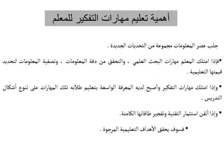 ‫للم‬ ‫التفكير‬ ‫مهارات‬ ‫تعليم‬ ‫أهمية‬
‫علم‬
‫جلب‬
‫عصر‬
‫المعلومات‬
‫مجموعة‬
‫من‬
‫التحديات‬
‫الجديدة‬
.
•
‫فإذا‬
‫امتلك‬
‫المعلم‬
‫ات‬‫ر‬‫مها‬
‫البحث‬
‫العلمي‬
،
‫والتحقق‬
‫من‬
‫دقة‬
‫المعلومات‬
،
‫وتصفية‬
‫المعلومات‬
‫لتحديد‬
‫قيمتها‬
‫التعليمية‬
.
•
‫وإذا‬
‫امتلك‬
‫ات‬‫ر‬‫مها‬
‫التفكير‬
‫صبح‬‫وا‬
‫لديه‬
‫المعرفة‬
‫الواسعة‬
‫بتعليم‬
‫طالبه‬
‫تلك‬
‫ات‬‫ر‬‫المها‬
‫ع‬
‫لى‬
‫تنوع‬
‫شكال‬‫ا‬
‫التدريس‬
.
•
‫وإذا‬
‫تقن‬‫ا‬
‫استثمار‬
‫التقنية‬
‫وتفجير‬
‫طاقاتها‬
‫الكامنة‬
.
•
‫فسوف‬
‫يحقق‬
‫هداف‬‫ال‬
‫التعليمية‬
‫المرجوة‬
.
 