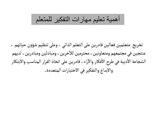 ‫للم‬ ‫التفكير‬ ‫مهارات‬ ‫تعليم‬ ‫أهمية‬
‫تعلم‬
‫ش‬‫تنظيم‬‫وعلى‬، ‫الذاتي‬‫التعلم‬‫على‬ ‫قادرين‬ ‫فعالين‬ ‫متعلمين‬ ‫تخريج‬
،‫حياتهم‬‫ن‬‫و‬‫ؤ‬
‫ومبادري‬ ‫ومبادئين‬،‫خرين‬
‫آ‬
‫لال‬ ‫محترمين‬ ،‫ومتعاونين‬‫مجتمعهم‬‫في‬‫منتجين‬
‫لديهم‬ ،‫ن‬
‫المناسب‬ ‫ار‬‫ر‬‫الق‬‫اتخاذ‬‫على‬ ‫قادرين‬ ،‫اء‬‫ر‬
‫آ‬
‫وال‬ ‫فكار‬‫ال‬‫طرح‬‫في‬ ‫دبية‬‫ال‬‫الشجاعة‬
‫والبتكار‬
‫المتعددة‬ ‫ات‬‫ر‬‫الختيا‬‫في‬‫والتفكير‬ ‫والبداع‬
.
 