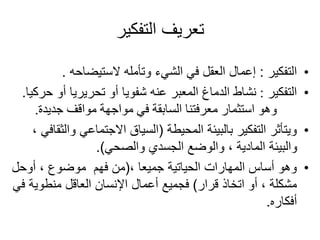 ‫التفكير‬ ‫تعريف‬
•
‫التفكير‬
:
‫الستيضاحه‬ ‫وتأمله‬ ‫الشيء‬ ‫في‬ ‫العقل‬ ‫إعمال‬
.
•
‫التفكير‬
:
‫حرك‬ ‫أو‬ ‫تحريريا‬ ‫أو‬ ‫شفويا‬ ‫عنه‬ ‫المعبر‬ ‫الدماغ‬ ‫نشاط‬
‫يا‬
.
‫جديدة‬ ‫مواقف‬ ‫مواجهة‬ ‫في‬ ‫السابقة‬ ‫معرفتنا‬ ‫استثمار‬ ‫وهو‬
.
•
‫المحيطة‬ ‫بالبيئة‬ ‫التفكير‬ ‫ويتأثر‬
(
‫و‬ ‫االجتماعي‬ ‫السياق‬
، ‫الثقافي‬
‫والصحي‬ ‫الجسدي‬ ‫والوضع‬ ، ‫المادية‬ ‫والبيئة‬
.)
•
، ‫جميعا‬ ‫الحياتية‬ ‫المهارات‬ ‫أساس‬ ‫وهو‬
(
‫أوحل‬ ، ‫موضوع‬ ‫فهم‬ ‫من‬
‫قرار‬ ‫اتخاذ‬ ‫أو‬ ، ‫مشكلة‬
)
‫منطوية‬ ‫العاقل‬ ‫اإلنسان‬ ‫أعمال‬ ‫فجميع‬
‫في‬
‫أفكاره‬
.
 
