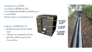 1.ระบายน้ำออกจากพื้นที่เพื่อลดความชื้น
2. ป้องกันน้ำซึมเข้าสู่โครงสร้างใต้ดิน เช่นห้องใต้ดิน ฐานราก
3. ลดระดับน้ำใต้ดิน
4.ป้องกันการดันฐานรากจากน้ำแข็ง(ในเขตหนาว)
ประโยชน์ของการระบายน้ำใต้ดิน
การเดินท่อระบายน้ำใต้ดินทำได้ 2 วิธี
1. ใช้ท่อสั้นๆเว้นรอยต่อห่างเล็กน้อย โดยไม่อุด
รอยต่อ
2. . ใช้ท่อพรุน โดยการขุดหลุมแล้วรองด้วยเศษ
อิฐหัก เมื่อวางท่อที่เจาะพรุนแล้วกลบด้วย
กรวด และหินย่อย
 