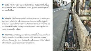 ► ในอดีต คำนึงถึงการนำน้ำออกจากพื้นที่ให้เร็วที่สุด เพื่อป้องกันให้พื้นที่นั้นๆ
สามารถใช้้สอยได้้ โดยใช้้ storm sewers, swales, gutters, channels สู่ทางน้ำ
สาธารณะที่ใกล้ที่สุด
► ในปัจจุบัน คำนึงถึงผลกระทบกับบริเวณอื่นรอบโครงการ (Off site impacts)
โดยการลดการท่วมพื้นที่ท้ายน้ำ (downstream flooding) โดยใช้การหน่วงน้ำ
(Detention facilities) ลดปริมาณน้ำrunoffลดการทำลายอันเกิดจากน้ำท่วม โดย
การวางแผนพื้นที่โดยพื้นทีี่ Flood plain development และควบคุมอัตราการ
runoff ก่อนและหลังการพัฒนา
► ในอนาคต มีแนวโน้มที่จะบูรณาการด้านคุณภาพของน้ำเข้ากับแนวคิดเกี่ยวกับ
เรื่องปริมาณและอัตรา runoff ด้้วยการผสมผสานวิธิธี detention, storage,
infiltration โดยลดค่าใช้จ่ายในการใช้ท่อและโครงสร้างระบายน้ำให้น้อย ใช้ร่วมกับ
หลักการป้องกัน erosion และควบคุมการสะสมตะกอน
Hida Furukawa, Gifu prefecture, Japan.
 