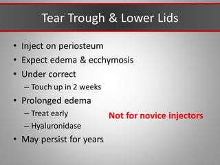 Tear Trough & Lower Lids
• Inject on periosteum
• Expect edema & ecchymosis
• Under correct
– Touch up in 2 weeks
• Prolonged edema
– Treat early
– Hyaluronidase
• May persist for years
Not for novice injectors
 