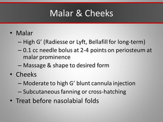 Malar & Cheeks
• Malar
– High G’ (Radiesse or Lyft, Bellafill for long-term)
– 0.1 cc needle bolus at 2-4 points on periosteum at
malar prominence
– Massage & shape to desired form
• Cheeks
– Moderate to high G’ blunt cannula injection
– Subcutaneous fanning or cross-hatching
• Treat before nasolabial folds
 