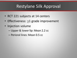 Restylane Silk Approval
• RCT 221 subjects at 14 centers
• Effectiveness: >1 grade improvement
• Injection volume
– Upper & lower lip: Mean 2.2 cc
– Perioral lines: Mean 0.5 cc
 