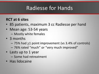 Radiesse for Hands
RCT at 6 sites
• 85 patients, maximum 3 cc Radiesse per hand
• Mean age: 53-54 years
– Mostly white females
• 3 months
– 75% had >1 point improvement (vs 3.4% of controls)
– 76% rated “much” or “very much improved”
• Lasts up to 1 year
– Some had retreatment
• Has lidocaine
 