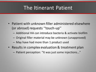 The Itinerant Patient
• Patient with unknown filler administered elsewhere
(or abroad) requests ‘‘touch-up’’
– Additional HA can introduce bacteria & activate biofilm
– Original filler material may be unknown (unapproved)
– May have had more than 1 product used
• Results in complex evaluation & treatment plan
– Patient perception: “It was just some injections…”
 