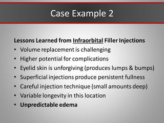 Case Example 2
Lessons Learned from Infraorbital Filler Injections
• Volume replacement is challenging
• Higher potential for complications
• Eyelid skin is unforgiving (produces lumps & bumps)
• Superficial injections produce persistent fullness
• Careful injection technique (small amounts deep)
• Variable longevity in this location
• Unpredictable edema
 