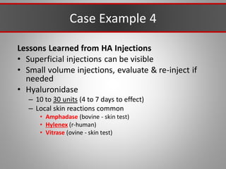 Case Example 4
Lessons Learned from HA Injections
• Superficial injections can be visible
• Small volume injections, evaluate & re-inject if
needed
• Hyaluronidase
– 10 to 30 units (4 to 7 days to effect)
– Local skin reactions common
• Amphadase (bovine - skin test)
• Hylenex (r-human)
• Vitrase (ovine - skin test)
 