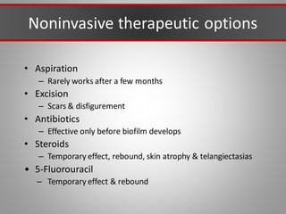 Noninvasive therapeutic options
• Aspiration
– Rarely works after a few months
• Excision
– Scars & disfigurement
• Antibiotics
– Effective only before biofilm develops
• Steroids
– Temporary effect, rebound, skin atrophy & telangiectasias
• 5-Fluorouracil
– Temporary effect & rebound
 