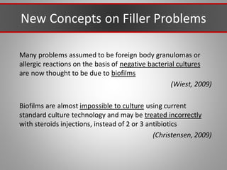 New Concepts on Filler Problems
Many problems assumed to be foreign body granulomas or
allergic reactions on the basis of negative bacterial cultures
are now thought to be due to biofilms
(Wiest, 2009)
Biofilms are almost impossible to culture using current
standard culture technology and may be treated incorrectly
with steroids injections, instead of 2 or 3 antibiotics
(Christensen, 2009)
 