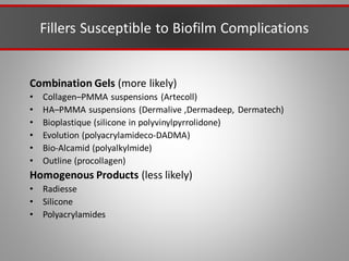 Fillers Susceptible to Biofilm Complications
Combination Gels (more likely)
• Collagen–PMMA suspensions (Artecoll)
• HA–PMMA suspensions (Dermalive ,Dermadeep, Dermatech)
• Bioplastique (silicone in polyvinylpyrrolidone)
• Evolution (polyacrylamideco-DADMA)
• Bio-Alcamid (polyalkylmide)
• Outline (procollagen)
Homogenous Products (less likely)
• Radiesse
• Silicone
• Polyacrylamides
 
