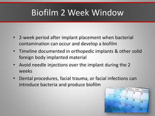 Biofilm 2 Week Window
• 2-week period after implant placement when bacterial
contamination can occur and develop a biofilm
• Timeline documented in orthopedic implants & other solid
foreign body implanted material
• Avoid needle injections over the implant during the 2
weeks
• Dental procedures, facial trauma, or facial infections can
introduce bacteria and produce biofilm
 