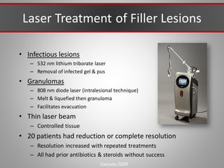Laser Treatment of Filler Lesions
• Infectious lesions
– 532 nm lithium triborate laser
– Removal of infected gel & pus
• Granulomas
– 808 nm diode laser (intralesional technique)
– Melt & liquefied then granuloma
– Facilitates evacuation
• Thin laser beam
– Controlled tissue
• 20 patients had reduction or complete resolution
– Resolution increased with repeated treatments
– All had prior antibiotics & steroids without success
Cassuto 2009
 